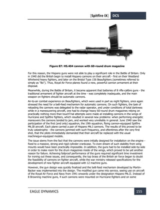 [Spitfire IX] DCS
EAGLE DYNAMICS 155
Figure 87: HS.404 cannon with 60-round drum magazine
For this reason, the Hispano guns were not able to play a significant role in the Battle of Britain. Only
in 1940 did the British begin to install Hispano cannons on their aircraft - first on their Westland
Whirlwind heavy fighters, and later on the Bristol Type 156 Beaufighters (sometimes referred to
simply as "Bo"). Thus, Royal Air Force planes found a new, powerful cannon armament at their
disposal.
Meanwhile, during the Battle of Britain, it became apparent that batteries of 8 rifle-calibre guns - the
traditional armament of fighter aircraft at the time - was completely inadequate, and the main
weapon on fighters should be automatic cannons.
Air-to-air combat experience on Beaufighters, which were used in part as night fighters, once again
stressed the need for a belt-feed mechanism for automatic cannons. On such fighters, the task of
reloading the cannons was delegated to the radar operator, and under conditions of total darkness
while in a maneouvering aircraft, one had to change heavy 60-round drum magazines relying on
practically nothing more than touchTrial attempts were made at installing cannons in the wings of
Hurricane and Spitfire fighters, which resulted in several new problems: when performing energetic
maneuvers the cannons tended to jam, and worked very unreliably in general. June 1940 saw the
participation of the first (and only) squadron, the 19th squadron, flying cannon-equipped Spitfire
Mk.IB aircraft. Each plane carried a pair of Hispano Mk.I cannons. The results of this proved to be
truly catastrophic - the cannons jammed with such frequency, and oftentimes after the very first
shot, that the pilots immediately demanded that their aircraft be replaced with the usual
machinegun-equipped models.
The issue stems from the fact that the cannons were initially designed for installation on the engine -
fixed to a massive, strong and rigid cylinder crankcase. To even dream of such stability from wing
mounts would have been practically impossible. In addition, the guns had to be installed side-by-side
in order to make room for the drum magazines inside of the wings, which proved to be yet another
reason for failure. Achieving failproof performance of the guns required significant time investment
for ironing out these issues, and consequently, the top brass of the British air force began to doubt
the feasibility of cannons on fighter aircraft, while the war ministry released specifications for the
development of new fighter aircraft equipped with 12 machine guns.
However, the gun design was quickly finalized and the belt-feed mechanism developed by Martin-
Backer was implemented into the design. The modified gun came into service, seeing use on aircraft
of the Royal Air Force and Navy from 1941 onwards under the designation Hispano Mk.II. Instead of
8 Browning machine guns, 4 such cannons were mounted on Hurricane fighters and on some
 