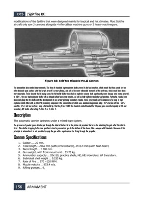 DCS [Spitfire IX]
156 ARMAMENT
modifications of the Spitfire that were designed mainly for tropical and hot climates. Most Spitfire
aircraft only saw 2 cannons alongside 4 rifle-caliber machine guns or 2 heavy machineguns.
Figure 88: Belt-fed Hispano Mk.II cannon
The ammunition also needed improvements. The fuse of standard high-explosive shells proved to be too sensitive, which meant that they would far too
often detonate upon contact with the target aircraft's armor plating, and not in the more vulnerable elements of the airframe, which would have been
more desirable. Tests showed that in many cases the full-metal shells which had no explosive charge dealt significantly more damage onto enemy aircraft.
In 1941, the new high-explosive shells with a delayed-action fuse were created, as well as high-explosive-incendiary projectiles. Full-metal rounds were
also used along the HE shells until the development of new armor-piercing incendiary rounds. These new rounds were composed of a body of high-
explosive shells filled with an SR379 incendiary component (the composition of which was: aluminum-magnesium alloy - 47% barium nitrate - 50%,
paraffin - 3%), but had no fuse - only a full-metal tip. Starting from 1942 the standard combat loadout for Hispano guns consisted equally of HE and
incendiary AP shells, alternating 2 after 2 or 1 after 1.
Description
The automatic cannon operates under a mixed-type system.
The pressure of powder gases discharged through the hole in the barrel to the piston rod provides the force for unlocking the gate after the shot is
fired. The shutter dropping to the rear position is due to pressurized gas to the bottom of the sleeve, like a weapon with blowback. Because of this
principle of automation it is not possible to equip the gun with a synchronizer for firing through the propeller.
Cannon Specifications
1. Caliber .... 20 mm.
2. Total length… 2565 mm (with recoil reducer), 2413.4 mm (with flash hider)
3. Barrel length … 1708 mm.
4. Gun weight, with front-mount unit… 53.75 kg.
5. Ammunition capacity … 20х110, practice shells, HE, HE-Incendiary, AP Incendiary.
6. Individual shell weight … 0.255 kg.
7. Rate of Fire … 570 - 620 RPM.
8. Muzzle velocity … 853.4 m/s.
9. Rifling grooves… 9.
 