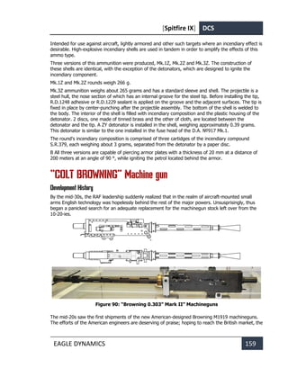 [Spitfire IX] DCS
EAGLE DYNAMICS 159
Intended for use against aircraft, lightly armored and other such targets where an incendiary effect is
desirable. High-explosive incendiary shells are used in tandem in order to amplify the effects of this
ammo type.
Three versions of this ammunition were produced, Mk.1Z, Mk.2Z and Mk.3Z. The construction of
these shells are identical, with the exception of the detonators, which are designed to ignite the
incendiary component.
Mk.1Z and Mk.2Z rounds weigh 266 g.
Mk.3Z ammunition weighs about 265 grams and has a standard sleeve and shell. The projectile is a
steel hull, the nose section of which has an internal groove for the steel tip. Before installing the tip,
R.D.1248 adhesive or R.D.1229 sealant is applied on the groove and the adjacent surfaces. The tip is
fixed in place by center-punching after the projectile assembly. The bottom of the shell is welded to
the body. The interior of the shell is filled with incendiary composition and the plastic housing of the
detonator. 2 discs, one made of tinned brass and the other of cloth, are located between the
detonator and the tip. A ZY detonator is installed in the shell, weighing approximately 0.39 grams.
This detonator is similar to the one installed in the fuse head of the D.A. №917 Mk.1.
The round's incendiary composition is comprised of three cartidges of the incendiary compound
S.R.379, each weighing about 3 grams, separated from the detonator by a paper disc.
В All three versions are capable of piercing armor plates with a thickness of 20 mm at a distance of
200 meters at an angle of 90 °, while igniting the petrol located behind the armor.
“COLT BROWNING” Machine gun
Development History
By the mid-30s, the RAF leadership suddenly realized that in the realm of aircraft-mounted small
arms English technology was hopelessly behind the rest of the major powers. Unsusprisingly, thus
began a panicked search for an adequate replacement for the machinegun stock left over from the
10-20-ies.
Figure 90: “Browning 0.303” Mark II” Machineguns
The mid-20s saw the first shipments of the new American-designed Browning M1919 machineguns.
The efforts of the American engineers are deserving of praise; hoping to reach the British market, the
 