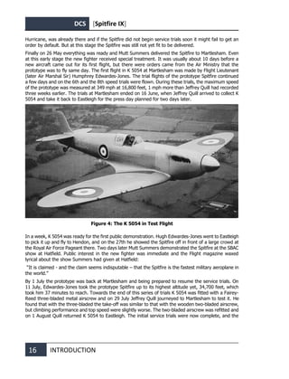 DCS [Spitfire IX]
16 INTRODUCTION
Hurricane, was already there and if the Spitfire did not begin service trials soon it might fail to get an
order by default. But at this stage the Spitfire was still not yet fit to be delivered.
Finally on 26 May everything was ready and Mutt Summers delivered the Spitfire to Martlesham. Even
at this early stage the new fighter received special treatment. It was usually about 10 days before a
new aircraft came out for its first flight, but there were orders came from the Air Ministry that the
prototype was to fly same day. The first flight in K 5054 at Martlesham was made by Flight Lieutenant
(later Air Marshal Sir) Humphrey Edwardes-Jones. The trial flights of the prototype Spitfire continued
a few days and on the 6th and the 8th speed trials were flown. During these trials, the maximum speed
of the prototype was measured at 349 mph at 16,800 feet, 1 mph more than Jeffrey Quill had recorded
three weeks earlier. The trials at Martlesham ended on 16 June, when Jeffrey Quill arrived to collect K
5054 and take it back to Eastleigh for the press day planned for two days later.
Figure 4: The K 5054 in Test Flight
In a week, K 5054 was ready for the first public demonstration. Hugh Edwardes-Jones went to Eastleigh
to pick it up and fly to Hendon, and on the 27th he showed the Spitfire off in front of a large crowd at
the Royal Air Force Pageant there. Two days later Mutt Summers demonstrated the Spitfire at the SBAC
show at Hatfield. Public interest in the new fighter was immediate and the Flight magazine waxed
lyrical about the show Summers had given at Hatfield:
“It is claimed - and the claim seems indisputable – that the Spitfire is the fastest military aeroplane in
the world.”
By 1 July the prototype was back at Martlesham and being prepared to resume the service trials. On
11 July, Edwardes-Jones took the prototype Spitfire up to its highest altitude yet, 34,700 feet, which
took him 37 minutes to reach. Towards the end of this series of trials K 5054 was fitted with a Fairey-
Reed three-bladed metal airscrew and on 29 July Jeffrey Quill journeyed to Martlesham to test it. He
found that with the three-bladed the take-off was similar to that with the wooden two-bladed airscrew,
but climbing performance and top speed were slightly worse. The two-bladed airscrew was refitted and
on 1 August Quill returned K 5054 to Eastleigh. The initial service trials were now complete, and the
 