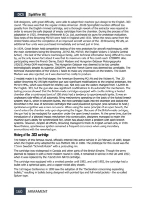 DCS [Spitfire IX]
160 ARMAMENT
Colt designers, with great difficulty, were able to adapt their machine gun design to the English .303
round. The issue was that the regular rimless American .30-06 Springfield munition differed too
greatly from the English rimmed cartridge, and a thorough rework of the extractor was required in
order to ensure the safe disposal of empty cartridges from the chamber. During the process of this
adaptation in 1925, Armstrong Whitworth & Co. Ltd. purchased six guns for prototype evaluation.
Slow tests of the Browning M1919 were held in England until 1931. When the news came from the
United States about the completion of an improved aircraft version of the .30 Browning M2-AN, an
additional four units were purchased immediately and arrived just in time.
In 1934, Great Britain held competitive testing of the new prototyes for aircraft machineguns, with
the main contenders being the Browning .30 M2 AN, M1919, the English Vickers-J (Vickers Central
Action) - the last of the Vickers machinegun family, with technical information being difficult to come
by, as the only known fact about it was that its maximum rate of fire could reach 1250RPM. Also
participating were the French Darne, Dutch Madsen and Hungarian Gebauer Motorgeppuska
1926/31.Minta GKM machineguns. The Hungarian Gebauer was deemed to be too complex
technologically despite its superior 2000RPM, and the French Darne was deemed too unreliable. The
technical characteristics of the Vickers-J failed to make any impression on the testers. The Dutch
Madsen was also rejected, as it was deemed too costly to produce.
2 models made it to the final stages: the American Browning M2 AN and the Vickers-K. The .30
caliber Browning M2 AN light machine gun saw significant modifications to the original prototype, the
M1919 HMG, which was meant for infantry use. Not only was the calibre changed from 7.62mm to
the English .303, but the gun also saw significant modifications to its automatic fire mechanism. The
testing process showed that the British-made cartridges equipped with cordite striking a heated
chamber after a continuous burst of 100 shots had a tendency to spontaneously ignite. It was an
unpleasant side-effect of all automatic firing mechanisms operating on the basis of the locked breech
system: that is, when in between bursts, the next cartridge loads into the chamber and locked the
breechBut in the case of American cartridges that used powdered pyroxylin (less sensitive to heat,)
spontaneous ignition was a rare occurence. When using the same principle of an open breech, the
round enters the chamber only upon depressing the trigger. Because of the British-made cartriges,
the gun had to be readapted for operation under the open breech system. At the same time, due the
introduction of a delayed impact mechanism into construction, designers managed to retain the
machine gun's ability for synchronized fire, which has always been a problem with open breech
systems. However, despite all efforts, Browning managed to finish its English version only in 1939.
Nevertheless, spontaneous ignition remained a frequent occurrence when using incendiary
ammunitions with the reworked gun.
History of the .303 cartridge
The history of this famous round, officially entered into active service in 20 February of 1889, began
when the English army adopted the Lee-Metford rifle in 1888. The prototype for this round was the
7.5mm Swedish "Schmidt-Rubin" with a protruding rim.
The cartridge was widespread in Canada and other parts of the British Empire. Though the army
planned to replace it with a more modern round in 1908, it remained in service in the UK until 1957,
when it was replaced by the 7.62x51mm NATO cartridge.
The cartridge was equipped with a smoked powder until 1892, and until 1902, the cartridge had a
bullet with a spherical apex, and a copper-nickel alloy sheath.
The 1st Hague Conference in 1899 saw the adoption of the "Declaration concerning expanding
bullets," resulting in bullets being designed with pointed tips and full-metal jackets - the so-called
Spitzer type.
 