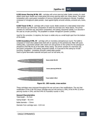 [Spitfire IX] DCS
EAGLE DYNAMICS 163
0.303 Armor Piercing W Mk. VII - cartridge with armor-piercing bullet. Bullet consists of a steel
plated nickel silver sheath and a lead jacket and armor-piercing steel core. Brass sleeve. The primer
composition with a percussion compotion of mercury fulminate and potassium chlorate. Propellant
composed of nitroglycerin plate powder. Used against lightly armored vehicles, armored cars, trains,
etc.
0.303 Tracer G Mk. I - cartridge with a tracer round. Bullet consists of a steel plated nickel silver
shell red-brass cup with tracer composition of white fire and lead core. Brass sleeve. The primer
consists of a red-brass cap, percussion composition, foil coating, lacquered outside. It is secured in
the case by circular punching. The propellant is tubular nitroglycerin powder (cordite).
Used for fire correction. In daytime, the tracer is visible only as a small bright spot from the bottom
of the bullet.
0.303 Incendiary B Mk. IV - cartridge with an incendiary (phosphorous) round. The bullet is
composed of nickel silver plated steel shell with an opening on the pointed end, filled with quick-
melting alloy, cupronickel cylinder with a lead core and grooves on the surface for the passage of
phosphorus that fills the tip of the bullet. Brass casing. The primer consists of a red-brass cap,
percussion composition, foil coating, lacquered outside. It is secured to the casing by circular
punching. Propellant - smokeless pyroxylin coated plate powder.
Used to ignite flammable materials and parts such as fuel tanks, etc.
Figure 92: .303 rounds, cross section
These cartridges were improved throughout the war and saw a few modifications. The very last
modification of the G Mk VIII tracer cartridge was put into service in 1945; of the W Mk 1Z armor-
piercing rounds in 1945; and the B Mk VII incendiary rounds in 1942.
General Characteristics
Total length – 76.7mm
Casing length – 56.1mm
Bullet diameter – 7.9mm
Diameter from cartridge neck – 8.54 mm
Heavy bullet Mk.VII
Armor-piercing W Mk.VII
Tracer bullet G Mk.I
 
