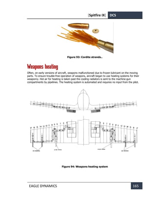 [Spitfire IX] DCS
EAGLE DYNAMICS 165
Figure 93: Cordite strands..
Weapons heating
Often, on early versions of aircraft, weapons malfunctioned due to frozen lubricant on the moving
parts. To ensure trouble-free operation of weapons, aircraft began to use heating systems for their
weaponry. Hot air for heating is taken past the cooling radiators is sent to the machine-gun
compartments by pipelines. The heating system is automated and requires no input from the pilot.
Figure 94: Weapons heating system
 