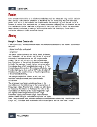 DCS [Spitfire IX]
166 ARMAMENT
Bombs
Some aircraft were modified to be able to mount bombs under the detachable wing sections between
ribs 8 and 10. Each hardpoint is fastened to the 9th rib into two nodes using the quick-removable
points. Front mount of the hardpoint was located behind the main spar cap, with the rear unit at a
distance of 9 inches from the frontal one. On the left side of the cockpit by the 10th bulkhead are the
fuse control units. On the cockpit left side by the 10th partition is the control set for the bomb fuses.
Bomb release is performed by means of a button at the end of the throttle grip. There is also a
mechanical release on the left side of the throttle.
Aiming
Gunsight – General Characteristics
A Mk.II (8B / 2361) aircraft collimator sight is installed on the dashboard of the aircraft. It consists of
two parts:
- Optical viewfinder (collimator)
- rangefinder
The optical system consists of the reticle, a lens, a reflector,
and a light filter. The reticle has a ring, as well as a point at
the center of two short vertical and two long horizontal
strokes. The reticle is etched on an opaque plane-layer
lens. The bottom of the reticle is illuminated by an electric
lightbulb. The rays pass through the lens reticle and fall on
the reflector glass, which is installed at an angle of 45 ° to
the optical axis of the system. The reflector reflects the rays
from the light source at an angle of 90 ° in the direction of
the observer, who sees the image of the glowing reticle as
if it was focused at infinity.
The gunsight rangefinder consists of two cams, the
horizontal lines of the reticle, two scales and two
handwheels.
The rangefinder mechanism provides a change in the
interval between the visible image of the horizontal lines of
the gunsight reticle. This interval is variable and is the basis
for measuring the distance to the target. The value of the
interval between the lines of the visible image of the sight
grid depends on the angle of rotation of the range
handwheel (upper) and from the target base handwheel
(lower). Rotate the upper handwheel manipulates the upper
scale, called the range scale, while the lower hand manipulates the lower scale, called the base scale
(target size). The range scale is calibrated in hundreds of yards, and the base scale - in feet.
 