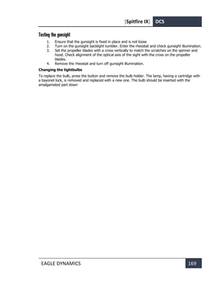 [Spitfire IX] DCS
EAGLE DYNAMICS 169
Testing the gunsight
1. Ensure that the gunsight is fixed in place and is not loose
2. Turn on the gunsight backlight tumbler. Enter the rheostat and check gunsight illumination.
3. Set the propeller blades with a cross vertically to match the scratches on the spinner and
hood. Check alignment of the optical axis of the sight with the cross on the propeller
blades.
4. Remove the rheostat and turn off gunsight illumination.
Changing the lightbulbs
To replace the bulb, press the button and remove the bulb holder. The lamp, having a cartridge with
a bayonet lock, is removed and replaced with a new one. The bulb should be inserted with the
amalgamated part down
 