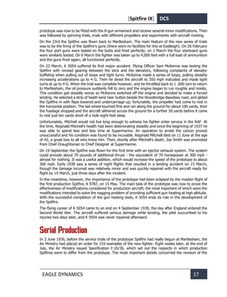 [Spitfire IX] DCS
EAGLE DYNAMICS 17
prototype was now to be fitted with the 8-gun armament and receive several minor modifications. Then
was followed by spinning trials, trials with different propellers and experiments with aircraft riveting.
On the 23rd the Spitfire was flown back to Martlesham. The main feature of the new series of trials
was to be the firing of the Spitfire's guns (there were no facilities for this at Eastleigh). On 26 February
the four port guns were tested on the butts and fired perfectly; on 1 March the four starboard guns
were similarly tested. On 6 March the fighter was taken up to 4,000 feet with a full load of ammunition
and the guns fired again; all functioned perfectly.
On 22 March, K 5054 suffered its first major accident. Flying Officer Sam McKenna was testing the
Spitfire with revised gearing between the stick and the elevators, following complaints of elevator
buffeting when pulling out of loops and tight turns. McKenna made a series of loops, pulling steadily
increasing accelerations up to 4 G. Then he dived the aircraft to 350 mph indicated and made tight
turns at up to 4 G. When the trial was complete however, and he throttled back to 1 .600 rpm to return
to Martlesham, the oil pressure suddenly fell to zero and the engine began to run roughly and noisily.
This condition got steadily worse so McKenna switched off the engine and decided to make a forced
landing. He selected a strip of heath-land near Sutton beside the Woodbridge-Bawdsey road, and glided
the Spitfire in with flaps lowered and undercarriage up; fortunately, the propeller had come to rest in
the horizontal position. The tail wheel touched first and ran along the ground for about 100 yards, then
the fuselage dropped and the aircraft slithered across the ground for a further 50 yards before it came
to rest just ten yards short of a hole eight feet deep.
Unfortunately, Mitchell would not live long enough to witness his fighter enter service in the RAF. At
the time, Reginald Mitchell's health had been deteriorating steadily and since the beginning of 1937 he
was able to spend less and less time at Supermarine. An operation to arrest the cancer proved
unsuccessful and his condition was found to be incurable. Reginald Mitchell died on 11 June at the age
of 42, a great loss to all who knew him. Then, shortly after Mitchell's death, Joe Smith was promoted
from Chief Draughtsman to Chief Designer at Supermarine.
On 19 September the Spitfire was flown for the first time with an ejector exhaust system. The system
could provide about 70 pounds of additional thrust - the equivalent of 70 horsepower at 300 mph -
almost for nothing. It was a useful addition, which would increase the speed of the prototype to about
360 mph. Early 1938 saw a series of night flights that resulted in a landing accident on 15 March,
though the damage incurred was relatively minor and was quickly repaired with the aircraft ready for
flight by 19 March, just three days after the incident.
In the meantime, however, the importance of the prototype had been eclipsed by the maiden flight of
the first production Spitfire, K 9787, on 15 May. The main task of the prototype was now to prove the
effectiveness of modifications considered for production aircraft, the most important of which were the
modifications intended to solve the nagging problem of providing sufficient gun heating at high altitude.
With the successful completion of the gun heating tests, K 5054 ends its role in the development of
the Spitfire.
The flying career of K 5054 came to an end on 4 September 1939, the day after England entered the
Second World War. The aircraft suffered serious damage while landing, the pilot succumbed to his
injuries two days later, and K 5054 was never repaired afterward.
Serial Production
In 3 June 1936, before the service trials of the prototype Spitfire had really begun at Martlesham, the
Air Ministry had placed an order for 310 examples of the new fighter. Eight weeks later, at the end of
July, the Air Ministry issued Specification F.16/36, which set out the respects in which production
Spitfires were to differ from the prototype. The most important details concerned the revision of the
 