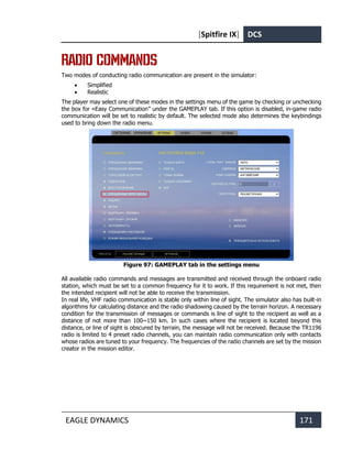 [Spitfire IX] DCS
EAGLE DYNAMICS 171
RADIO COMMANDS
Two modes of conducting radio communication are present in the simulator:
• Simplified
• Realistic
The player may select one of these modes in the settings menu of the game by checking or unchecking
the box for «Easy Communication” under the GAMEPLAY tab. If this option is disabled, in-game radio
communication will be set to realistic by default. The selected mode also determines the keybindings
used to bring down the radio menu.
Figure 97: GAMEPLAY tab in the settings menu
All available radio commands and messages are transmitted and received through the onboard radio
station, which must be set to a common frequency for it to work. If this requirement is not met, then
the intended recipient will not be able to receive the transmission.
In real life, VHF radio communication is stable only within line of sight. The simulator also has built-in
algorithms for calculating distance and the radio shadowing caused by the terrain horizon. A necessary
condition for the transmission of messages or commands is line of sight to the recipient as well as a
distance of not more than 100~150 km. In such cases where the recipient is located beyond this
distance, or line of sight is obscured by terrain, the message will not be received. Because the TR1196
radio is limited to 4 preset radio channels, you can maintain radio communication only with contacts
whose radios are tuned to your frequency. The frequencies of the radio channels are set by the mission
creator in the mission editor.
 