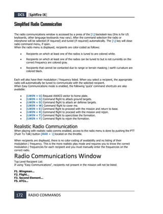 DCS [Spitfire IX]
172 RADIO COMMANDS
Simplified Radio Commnication
The radio communications window is accessed by a press of the [] backslash key (this is for US
keyboards, other language keyboards may vary). After the command selection the radio or
interphone will be selected (if required) and tuned (if required) automatically. The [] key will close
radio command menu, if open.
When the radio menu is displayed, recipients are color-coded as follows:
• Recipients on which at least one of the radios is tuned to are colored white.
• Recipients on which at least one of the radios can be tuned to but is not currently on the
correct frequency are colored gray.
• Recipients that cannot be contacted due to range or terrain masking / earth curvature are
colored black.
Each will also have their modulation / frequency listed. When you select a recipient, the appropriate
radio will automatically be tuned to communicate with the selected recipient.
When Easy Communications mode is enabled, the following ‘quick’ command shortcuts are also
available:
• [LWIN + U] Request AWACS vector to home plate.
• [LWIN + G] Command flight to attack ground targets.
• [LWIN + D] Command flight to attack air defense targets.
• [LWIN + W] Command flight to cover me.
• [LWIN + E] Command flight to proceed with the mission and return to base.
• [LWIN + R] Command flight to proceed with the mission and rejoin.
• [LWIN + T] Command flight to open/close the formation.
• [LWIN + Y] Command flight to rejoin the formation.
Realistic Radio Communication
When playing with realistic radio comms enabled, access to the radio menu is done by pushing the PTT
(Push To Talk) button [RAlt + ] located on the throttle.
When recipients are displayed, there is no color-coding of availability and no listing of their
modulation / frequency. This is the more realistic play mode and requires you to know the correct
modulation / frequencies for each recipient and you must manually enter the frequencies on the
correct radio.
Radio Communications Window
Top Level Recipient List:
If using "Easy Communications", recipients not present in the mission will not be listed.
F1. Wingman...
F2. Flight...
F3. Second Element...
F5. ATCs...
 