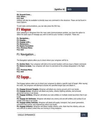 [Spitfire IX] DCS
EAGLE DYNAMICS 173
F8. Ground Crew...
F10. Other...
F12. Exit
Hotkeys will also be available to directly issue any command in the structure. These can be found in
Input Options.
To exit radio communications, you can also press the ESC key.
F1 Wingman
Upon selecting F1 Wingman from the main radio communications window, you have the option to
select the basic type of message you wish to send to your number 2 wingman. These are:
F1. Navigation...
F2. Engage...
F3. Engage with...
F4. Maneuvers...
F5. Rejoin Formation
F11. Previous Menu
F12. Exit
F1 Navigation...
The Navigation options allow you to direct where your wingman will fly to.
F1. Anchor Here. Your wingman will orbit at its current location until you issue a Rejoin command.
F2. Return to base. Your wingman will return to and land at the airbase designated in the flight
plan.
F11. Previous Menu
F12. Exit
F2 Engage...
The Engage options allow you to direct your wingman to attack a specific type of target. After issuing
the order, the wingman will attempt to locate the specified target type and attack it.
F1. Engage Ground Targets. Wingman will attack any enemy ground unit it can locate.
F2. Engage Armor. Wingman will attack any tanks, infantry fighting vehicles, and armored
personnel carriers it can locate.
F3. Engage Artillery. Wingman will attack any tube artillery or multiple rocket launchers that it can
locate.
F4. Engage Air Defenses. Wingman will attack any enemy anti-aircraft artillery and surface to air
missile units that it can locate.
F5. Engage Utility Vehicles. Wingman will attack all supply, transport, fuel, power generation,
command and control, and engineering units it can locate.
F6. Engage Infantry. Wingman will attack hostile infantry units. Note that the infantry units are
very difficult to detect unless they are moving or firing weapons.
 