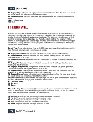 DCS [Spitfire IX]
174 RADIO COMMANDS
F7. Engage Ships. Wingman will engage enemy surface combatants. Note that most naval targets
are heavily armed and pose a heavy threat to the Spitfire.
F8. Engage Bandits. Wingman will engage any enemy fixed-wing and rotary-wing aircraft it can
locate.
F11. Previous Menu
F12. Exit
F3 Engage With...
Whereas the F2 Engage command allows you to give basic orders for your wingman to attack a
target type, the F3 Engage With set of commands not only allows you to determine target type, but
also the direction of attack and what weapon type to use. This is done in a tiered manner by first
selecting target type, then weapon type, and finally the attack heading. The wingman will then
attempt to locate targets of the specified type and attack them according to your specified weapon
and attacking heading. While the F2 Engage options are fast to issue, the F3 Engage With options
provide much greater control.
Target Type. These options mirror those of the F2 Engage orders and allow you to determine the
type of ground target you want your wingman to engage.
F1. Engage Ground Targets. Wingman will attack any enemy ground unit it can locate.
F2. Engage Armor. Wingman will attack any tanks, infantry fighting vehicles, and armored
personnel carriers it can locate.
F3. Engage Artillery. Wingman will attack any tube artillery or multiple rocket launchers that it can
locate.
F4. Engage Air Defenses. Wingman will attack enemy anti-aircraft artillery and surface to air
missile units that it can locate.
F5. Engage Utility Vehicles. Wingman will attack all supply, transport, fuel, power generation,
command and control, and engineering units it can locate.
F6. Engage Infantry. Wingman will attack hostile infantry units. Note that the infantry units are
very difficult to detect unless they are moving or firing weapons.
F7. Engage Ships. Wingman will engage enemy surface combatants. Note that most naval targets
are heavily armed and pose a heavy threat to the Spitfire.
Weapon Type. Once you have selected the target type, you will be given a list of weapon types that
you want your wingman to engage the target with. These include:
F2. Unguided Bomb...
F4. Rocket...
F6. Gun...
Attack Heading. After you've selected the weapon type for your wingman to use, the third and final
step is to determine the attack heading that you wish your wingman to use. This can be useful to
help it avoid overflying enemy defenses. The options include:
F1. Default. Wingman will use the most direct heading to attack the target.
F2. North. Wingman will attack the target from south to north.
F3. South. Wingman will attack the target from north to south.
F4. East. Wingman will attack the target from west to east.
F5. West. Wingman will attack the target from east to west.
 