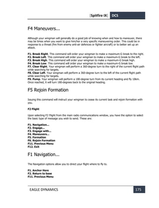 [Spitfire IX] DCS
EAGLE DYNAMICS 175
F4 Maneuvers...
Although your wingman will generally do a good job of knowing when and how to maneuver, there
may be times when you want to give him/her a very specific maneuvering order. This could be in
response to a threat (fire from enemy anti-air defences or fighter aircraft) or to better set up an
attack.
F1. Break Right. This command will order your wingman to make a maximum-G break to the right.
F2. Break Left. This command will order your wingman to make a maximum-G break to the left.
F3. Break High. This command will order your wingman to make a maximum-G break high.
F4. Break Low. This command will order your wingman to make a maximum-G break low.
F7. Clear Right. Your wingman will perform a 360-degree turn to the right of the current flight path
while searching for targets.
F8. Clear Left. Your wingman will perform a 360-degree turn to the left of the current flight path
while searching for targets.
F9. Pump. Your wingman will perform a 180-degree turn from its current heading and fly 18km.
Once reached, it will turn 180-degrees back to the original heading.
F5 Rejoin Formation
Issuing this command will instruct your wingman to cease its current task and rejoin formation with
you.
F2 Flight
Upon selecting F2 Flight from the main radio communications window, you have the option to select
the basic type of message you wish to send. These are:
F1. Navigation...
F2. Engage...
F3. Engage with...
F4. Maneuvers...
F5. Formation
F6. Rejoin Formation
F11. Previous Menu
F12. Exit
F1 Navigation...
The Navigation options allow you to direct your flight where to fly to.
F1. Anchor Here
F2. Return to base
F11. Previous Menu
 