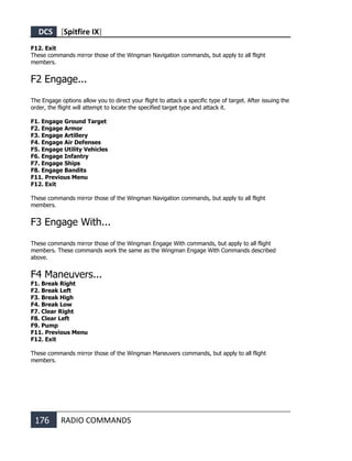 DCS [Spitfire IX]
176 RADIO COMMANDS
F12. Exit
These commands mirror those of the Wingman Navigation commands, but apply to all flight
members.
F2 Engage...
The Engage options allow you to direct your flight to attack a specific type of target. After issuing the
order, the flight will attempt to locate the specified target type and attack it.
F1. Engage Ground Target
F2. Engage Armor
F3. Engage Artillery
F4. Engage Air Defenses
F5. Engage Utility Vehicles
F6. Engage Infantry
F7. Engage Ships
F8. Engage Bandits
F11. Previous Menu
F12. Exit
These commands mirror those of the Wingman Navigation commands, but apply to all flight
members.
F3 Engage With...
These commands mirror those of the Wingman Engage With commands, but apply to all flight
members. These commands work the same as the Wingman Engage With Commands described
above.
F4 Maneuvers...
F1. Break Right
F2. Break Left
F3. Break High
F4. Break Low
F7. Clear Right
F8. Clear Left
F9. Pump
F11. Previous Menu
F12. Exit
These commands mirror those of the Wingman Maneuvers commands, but apply to all flight
members.
 