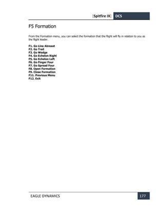 [Spitfire IX] DCS
EAGLE DYNAMICS 177
F5 Formation
From the Formation menu, you can select the formation that the flight will fly in relation to you as
the flight leader.
F1. Go Line Abreast
F2. Go Trail
F3. Go Wedge
F4. Go Echelon Right
F5. Go Echelon Left
F6. Go Finger Four
F7. Go Spread Four
F8. Open Formation
F9. Close Formation
F11. Previous Menu
F12. Exit
 