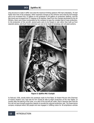 DCS [Spitfire IX]
18 INTRODUCTION
wing structure to make it stiffer and raise the maximum limiting speed to 450 mph (indicated), 70 mph
higher than that of the prototype. Other important changes to the airframe were that the fuel tankage
was to be increased from 75 gallons on the prototype to 84 gallons on production Spitfires, and the
flap travel was increased from 57 degrees to 85 degrees. Apart from the changes demanded by the Air
Ministry, there were those incorporated by the company to ease the complex task of mass production.
In the production of the aircraft, several parts were to be forged or cast rather than built up from
separate pieces, and much more extensive use was to be made of pressings and extruded sections.
Figure 5: Spitfire Mk I Cockpit
In February 1936, shortly before the prototype made its first flight, Sir Robert McLean (the Chairman
of Vickers Aviation Ltd.) had said his firm would be able to begin production of the new fighter 15
months after the placing of the order, at a rate of five aircraft per week. Soon it became clear that the
firm did not have enough productive capacity to provide the required production rate. The Supermarine
company employed about 500 people and was engaged in fulfilling orders for 48 amphibious vehicles
 