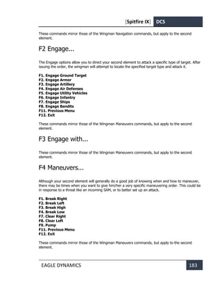 [Spitfire IX] DCS
EAGLE DYNAMICS 183
These commands mirror those of the Wingman Navigation commands, but apply to the second
element.
F2 Engage...
The Engage options allow you to direct your second element to attack a specific type of target. After
issuing the order, the wingman will attempt to locate the specified target type and attack it.
F1. Engage Ground Target
F2. Engage Armor
F3. Engage Artillery
F4. Engage Air Defenses
F5. Engage Utility Vehicles
F6. Engage Infantry
F7. Engage Ships
F8. Engage Bandits
F11. Previous Menu
F12. Exit
These commands mirror those of the Wingman Maneuvers commands, but apply to the second
element.
F3 Engage with...
These commands mirror those of the Wingman Maneuvers commands, but apply to the second
element.
F4 Maneuvers...
Although your second element will generally do a good job of knowing when and how to maneuver,
there may be times when you want to give him/her a very specific maneuvering order. This could be
in response to a threat like an incoming SAM, or to better set up an attack.
F1. Break Right
F2. Break Left
F3. Break High
F4. Break Low
F7. Clear Right
F8. Clear Left
F9. Pump
F11. Previous Menu
F12. Exit
These commands mirror those of the Wingman Maneuvers commands, but apply to the second
element.
 