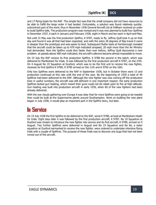 [Spitfire IX] DCS
EAGLE DYNAMICS 19
and 17 flying boats for the RAF. The simple fact was that the small company did not have resources to
be able to fulfill the large order it had landed. Fortunately, a solution was found relatively quickly:
subcontract part of the work; thus in November 1936 General Aircraft Ltd at Feltham received an order
to build Spitfire tails. The production program was revised and it was now planned to build four Spitfires
in December 1937, 6 each in January and February 1938, eight in March and ten each in April and May.
Not until 15 May was the first production Spitfire, K 9787, ready to fly. Jeffrey Quill took it up on that
day and found it was all that had been expected, and with the extra 28 degrees of flap travel it came
in steeper than the prototype and was easier to land. Subsequent flutter tests at Farnborough revealed
that the aircraft could be taken up to 470 mph indicated airspeed, 20 mph more than the Air Ministry
had demanded. Now the Spitfire could dive faster than ever before, Jeffrey Quill discovered a new
problem: at speeds above 400 mph indicated, the aircraft's ailerons became almost impossible to move.
On 19 July the RAF receive its first production Spitfire, K 9788 the second in the batch, which was
delivered to Martlesham for trials. It was followed by the first production aircraft K 9787, on the 27th.
On 4 August No 19 Squadron at Duxford, which was to be the first unit to receive the new fighter,
received its first Spitfire K 9789; K 9790 arrived on the 11th and K 9792 on the 16th.
Only two Spitfires were delivered to the RAF in September 1938, but in October there were 13 and
production continued at this rate until the end of the year. By the beginning of 1939 a total of 49
Spitfires had been delivered to the RAF. Although the new fighter was now coming off the production
lines in useful numbers, the aircraft was still deficient in one important respect: the early production
Spitfires lacked gun heating, which meant their guns could not be relied upon to fire at high altitude.
Gun heating was built into production aircraft in early 1939, when 60 of the new fighters had been
already delivered.
With the war clouds gathering over Europe it was clear that far more Spitfires were going to be needed
than could be built at the Supermarine plants around Southampton. Work on building the new plant
began in July 1938; it would play an important part in the Spitfire story, but later.
In Service
On 19 July 1938 the first Spitfire to be delivered to the RAF, serial K 9788, arrived at Martlesham Heath
for trials. Eight days later it was followed by the first production aircraft, K 9787. No 19 Squadron at
Duxford was chosen to introduce the new fighter into service and its first aircraft, K 9789, arrived on 4
August. Two further Spitfires were delivered in August and No 19 Squadron and No 66, a sister
squadron at Duxford earmarked to receive the new fighter, were ordered to undertake intensive flying
trials with a couple of Spitfires. The purpose of these trials was to discover any bugs that had not been
ironed out of the aircraft.
 
