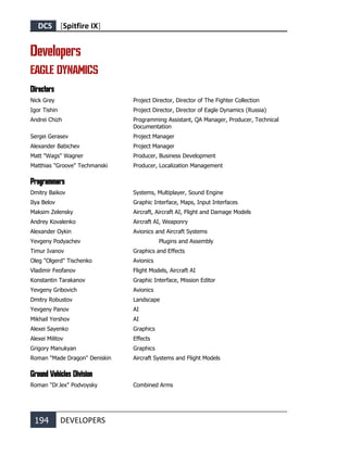 DCS [Spitfire IX]
194 DEVELOPERS
Developers
EAGLE DYNAMICS
Directors
Nick Grey Project Director, Director of The Fighter Collection
Igor Tishin Project Director, Director of Eagle Dynamics (Russia)
Andrei Chizh Programming Assistant, QA Manager, Producer, Technical
Documentation
Sergei Gerasev Project Manager
Alexander Babichev Project Manager
Matt "Wags" Wagner Producer, Business Development
Matthias "Groove" Techmanski Producer, Localization Management
Programmers
Dmitry Baikov Systems, Multiplayer, Sound Engine
Ilya Belov Graphic Interface, Maps, Input Interfaces
Maksim Zelensky Aircraft, Aircraft AI, Flight and Damage Models
Andrey Kovalenko Aircraft AI, Weaponry
Alexander Oykin Avionics and Aircraft Systems
Yevgeny Podyachev Plugins and Assembly
Timur Ivanov Graphics and Effects
Oleg "Olgerd" Tischenko Avionics
Vladimir Feofanov Flight Models, Aircraft AI
Konstantin Tarakanov Graphic Interface, Mission Editor
Yevgeny Gribovich Avionics
Dmitry Robustov Landscape
Yevgeny Panov AI
Mikhail Yershov AI
Alexei Sayenko Graphics
Alexei Militov Effects
Grigory Manukyan Graphics
Roman "Made Dragon" Deniskin Aircraft Systems and Flight Models
Ground Vehicles Division
Roman "Dr.lex" Podvoysky Combined Arms
 