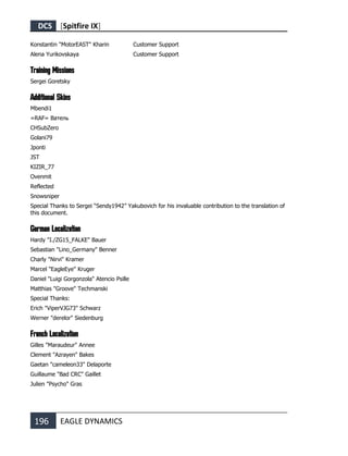 DCS [Spitfire IX]
196 EAGLE DYNAMICS
Konstantin "MotorEAST" Kharin Customer Support
Alena Yurikovskaya Customer Support
Training Missions
Sergei Goretsky
Additional Skins
Mbendi1
=RAF= Ватель
CHSubZero
Golani79
Jponti
JST
KIZIR_77
Ovenmit
Reflected
Snowsniper
Special Thanks to Sergei “Sendy1942” Yakubovich for his invaluable contribution to the translation of
this document.
German Localization
Hardy "I./ZG15_FALKE" Bauer
Sebastian "Lino_Germany" Benner
Charly "Nirvi" Kramer
Marcel "EagleEye" Kruger
Daniel "Luigi Gorgonzola" Atencio Psille
Matthias "Groove" Techmanski
Special Thanks:
Erich "ViperVJG73" Schwarz
Werner "derelor" Siedenburg
French Localization
Gilles "Maraudeur" Annee
Clement "Azrayen" Bakes
Gaetan "cameleon33" Delaporte
Guillaume "Bad CRC" Gaillet
Julien "Psycho" Gras
 