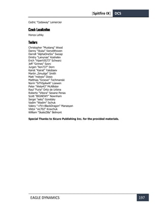 [Spitfire IX] DCS
EAGLE DYNAMICS 197
Cedric "Cedaway" Lemercier
Czech Localization
Honza Lehky
Testers
Christopher "Mustang" Wood
Danny "Stuka" Vanvelthoven
Darrell "AlphaOneSix" Swoap
Dmitry "Laivynas" Koshelev
Erich "ViperVJG73" Schwarz
Jeff "Grimes" Szorc
Jurgen "lion737" Dorn
Kairat "Kairat" Yaksbaev
Martin „Smudge“ Smith
Matt "mdosio" Dosio
Matthias "Groove" Techmanski
Norm "SiThSpAwN" Loewen
Peter "Weta43" McAllister
Raul "Furia" Ortiz de Urbina
Roberto "Vibora" Seoane Penas
Scott "BIGNEWY" Newnham
Sergei "eekz" Goretsky
Vadim "Wadim" Ischuk
Valery "=FV=BlackDragon" Manasyan
Viktor "vic702" Kravchuk
William "SkateZilla" Belmont
Special Thanks to Sicuro Publishing Inc. for the provided materials.
 