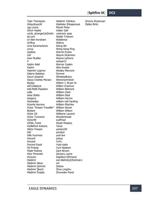 [Spitfire IX] DCS
EAGLE DYNAMICS 207
Tyler Thompson
UbiquitousUK
ugo cozza
Ulrich Haake
uncle_stranger[at]hotm
ail.com
Uri Ben-Avraham
UriiRus
Uros Karamarkovic
urvuy
Useless
UsF
Uwe Mueller
V
Vadim Adel
Vadrin
Valentin Loginov
Valeriy Nabatov
Varun Anipindi
Vasco Charles Morais-
Boulay
vbf12daduck
Veli-Matti Paasikivi
vella
Vesa Slotte
Vespero
Viacheslav
Vicente Herrera
Victor "Dream Traveller"
Buttaro
Victor Gil
Victor Tumanov
Victor99
VIDAL Frank
Vieillefont Antoine
Viktor Friesen
Vilir
Ville Vuorinen
Vincent
Vincent
Vincent Eysel
Vit Prokop
Vitalii Podnos
Vitor Pimentel
Vivoune
Vladimir
Vladimir Alexx
Vladimir Domnin
Vladimir Škorić
Vladimir Švajda
Vladimir Yelnikov
Vladislav Shkapenyuk
Marek Pícka
Volker Saß
vukicevic sasa
Waide Tristram
Waldemar
Walrus
Wang Bin
Wang Kang Ping
Warren Evans
Wayne Dickinson
Wayne LeFevre
weisse13
Werner Ceelen
Wes Snyder
Wesley Marcone
Simmer
WhiskeyBravo
Wienerschnitzel
Wiliam J. Bryan Sr.
Willem Erasmus
William Belmont
William Clark
William Deal
William Herron
william neil harding
William Plischke
William Stover
William Wilson
Williame Laurent
Wonderbread
wuffman
Wyatt Moadus
Yama
yanba109
yendysl
yoel lavi
yohay
YoYo
Yuke kaito
Yurii Nadeyin
Zach Brown
Zachary Layne
Zaghloul Othmane
zan.blatnik[at]hotmail.c
om
Zetexy
Zhou Lingshu
Zhuravlev Pavel
Zinoviy Khutoryan
Zlatko Birtic
 