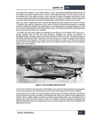 [Spitfire IX] DCS
EAGLE DYNAMICS 21
that caliber then available. In July 1939 a Spitfire, L 1007, was tested at Martlesham fitted with two 20
mm Hispano guns each with 60 rounds, in place of the eight Brownings. The early service career of
the Hispano gun in the Spitfire, however, was a sad tale of frequent stoppages and failures, as the
cannon tended to shake itself and the feed system apart during firing; nevertheless, further experiences
in combat would eventually prove that the Hispano was a very effective weapon when it works.
When war came, in September 1939, a total of 306 Spitfires had been delivered to the RAF. A further
71 Spitfires were held by maintenance units, either for fitting of operational equipment or awaiting
delivery to operational squadrons to replace losses; 11 of these fighters were being employed for trials
work and one was being flown at the Central Flying School. The remaining 36 Spitfires delivered before
the war had all been written off in accidents.
The Spitfire first saw action against the Luftwaffe on the afternoon of 16 October 1939, when two 3-
aircraft sections from No 602 and 603 Squadrons engaged nine Junkers 88 bombers of
Kampfgeschwader 30 trying to attack Royal Navy warships in the Firth of Forth. The Spitfires broke up
the attack, claimed at the time to have been made by 'Heinkel 111s'. Squadron Leader Ernest Stevens,
commanding No 603 Squadron, shot down one of the bombers into the sea off Port Seton and the
section from No 602 Squadron got another off Crail. At least one other Junkers 88 was damaged,
without loss to the Spitfires.
Figure 7: Pair of Spitfire Mk IX aircraft
For the rest of 1939 and the early part of 1940 Spitfires saw infrequent action during the rare occasions
when German bombers and reconnaissance aircraft came within range of their bases in England.
In May and early June 1940, in the period leading up to and during the Dunkirk evacuation, the Spitfire
first encountered its German equivalent, the Messerschmitt 109E, over northern France, Belgium and
Holland. Still no Spitfire fighter squadrons had been based outside Britain and the fighters had to
operate near to the limit of their radius of action from airfields in southern England. Nevertheless, the
fighter proved itself well and its appearance came as a nasty surprise for some of the Luftwaffe units
operating in the area.
 