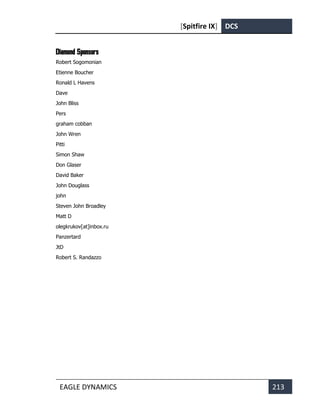 [Spitfire IX] DCS
EAGLE DYNAMICS 213
Diamond Sponsors
Robert Sogomonian
Etienne Boucher
Ronald L Havens
Dave
John Bliss
Pers
graham cobban
John Wren
Pitti
Simon Shaw
Don Glaser
David Baker
John Douglass
john
Steven John Broadley
Matt D
olegkrukov[at]inbox.ru
Panzertard
JtD
Robert S. Randazzo
 