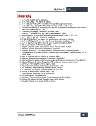 [Spitfire IX] DCS
EAGLE DYNAMICS 215
Bibliography
1. A.P. 2095 PILOT'S NOTES GENERAL.
2. A.P. 1565 J, P&L – P.N. PILOT`S NOTES.
3. A.P. 1565 J&L Vol.1 Spitfire IX&XVI Servicing and Descriptive Handbook.
4. A.P. 1565 E Vol.1,2,3 Spitfire F.VA, F.VB and F.VC. LF.VA, LF.VB, LF.VC
5. Инструкция летчику по эксплоатации и технике пилотирования самолета СПИТФАЙР LF-
IX с мотором МЕРЛИН-66. 1945.
6. Электрооборудование самолета СПИТФАЙР. 1943.
7. Самолет СПИТФАЙР LF-IX. Инструкция авиамеханику. 1945.
8. Инструкция по эксплоатации вооружения самолета СПИТФАЙР LF-IX. 1945.
9. A.P. 1590 P, S & U Vol.1 Descriptive handbook.
10. T.S.D. 94 Rolls-Royce two-stage, two-speed engine maintenance manual.
11. A.P. 1641F Hispano 20 mm Mk. I and II guns: descriptive handbook, 1940.
12. A.P. 1641C Browning .303 in. Mark II gun: descriptive handbook, 1940.
13. BR 932, Handbook on Ammunition, 1945.
14. Сергей Симонов. 20-мм авиационная пушка Испано-Сюиза HS.404
15. Евгений Аранов. Авиационные пулеметы Браунинга.
16. Williams, Anthony G. "The Battle of Britain: Armament of the Competing Fighters"
17. Справочник по патронам, ручным и специальным гранатам иностранных армий. ГАУ ВС
СССР, 1946.
18. Paul H. Wilkinson. Aircraft engines of the world, 1946.
19. Крылья. Владимир Котельников. Супермарин “Спитфайр”.
20. Крылья Родины. Владимир Котельников, Дмитрий Хазанов. Неизвестные "спитфайры".
21. Крылья Родины. Вячеслав Кондратьев. ”Огневержец, вспыльчивый, злюка».
22. J.Dibbs, T.Holmes Spitfire. Flying legend. 1996
23. Жовинский Н.Е. Силовые авиационные установки. 1948.
24. Vic Flinthman. Post-war military aircraft in British service.
25. C.F.Andrews, E.B.Morgan. Supermarine Aircraft Since 1914
26. Aircraft in British Military Service 1946 – 1998
27. Jaap Teeuwen. British Aircraft of World War II
28. Vaclav Nemecek. Vojenska letadla
29. Putnam. C.F.Andrews, E.B.Morgan. Supermarine Aircraft Since 1914
30. Monografie Lotnicze. Wojtek Matusiak. Supermarine Spitfire
31. Squadron/Signal. Jerry Scutts. Spitfite in Action.
 