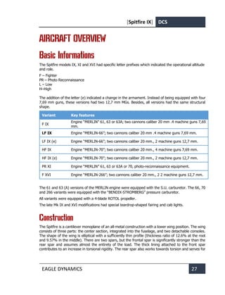 [Spitfire IX] DCS
EAGLE DYNAMICS 27
AIRCRAFT OVERVIEW
Basic Informations
The Spitfire models IX, XI and XVI had specific letter prefixes which indicated the operational altitude
and role.
F – Fighter
PR – Photo Reconnaissance
L – Low
H–High
The addition of the letter (e) indicated a change in the armament. Instead of being equipped with four
7,69 mm guns, these versions had two 12,7 mm MGs. Besides, all versions had the same structural
shape.
Variant Key features
F IX
Engine “MERLIN” 61, 63 or 63A; two cannons caliber 20 mm .4 machine guns 7,69
mm.
LF IX Engine “MERLIN-66”; two cannons caliber 20 mm .4 machine guns 7,69 mm.
LF IX (e) Engine “MERLIN-66”; two cannons caliber 20 mm., 2 machine guns 12,7 mm.
HF IX Engine “MERLIN-70”; two cannons caliber 20 mm., 4 machine guns 7,69 mm.
HF IX (e) Engine “MERLIN-70”; two cannons caliber 20 mm., 2 machine guns 12,7 mm.
PR XI Engine “MERLIN” 61, 63 or 63A or 70, photo-reconnaissance equipment.
F XVI Engine “MERLIN-266”; two cannons caliber 20 mm., 2 2 machine guns 12,7 mm.
The 61 and 63 (A) versions of the MERLIN engine were equipped with the S.U. carburetor. The 66, 70
and 266 variants were equipped with the “BENDIX-STROMBERG” pressure carburetor.
All variants were equipped with a 4-blade ROTOL propeller.
The late Mk IX and XVI modifications had special teardrop-shaped fairing and cab lights.
Construction
The Spitfire is a cantilever monoplane of an all-metal construction with a lower wing position. The wing
consists of three parts: the center section, integrated into the fuselage, and two detachable consoles.
The shape of the wing is elliptical with a sufficiently thin profile (thickness ratio of 12.6% at the root
and 9.57% in the middle). There are two spars, but the frontal spar is significantly stronger than the
rear spar and assumes almost the entirety of the load. The thick lining attached to the front spar
contributes to an increase in torsional rigidity. The rear spar also works towards torsion and serves for
 