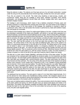 DCS [Spitfire IX]
28 AIRCRAFT OVERVIEW
fixing the ailerons in place. The ailerons are Frise type and are of an all-metal construction. Located
under the wing are the pneumatically-driven Shrenk type flaps, divided into inner and outer sections.
Truss ribs are present in the aircraft. The metal wing sheathing is load-carrying, smooth, and
countersunk riveted. Wing tips are available in three types: standard (rounded), short (almost
rectangular), and elongated/tapered. Aircraft fitted with shorter wingtips often had a spare set of
standard wingtips included.
The fuselage is semi-monocoque, which means it has a skeleton comprised of frames, spars and
stringers enclosed in a metal shell which receives part of the load. The cross-section of the fuselage is
of an elliptical shape. In the nose section of the fuselage, the sheathing is mounted in place by
countersunk rivets, while in the tail section this function is performed by rivets with lentiform heads.
The cowl panels are removable.
The layout of the fuselage was a classic for single-engine fighters of its time. Located in the front was
the powerplant comprised of the engine and propeller, and behind it, two gas tanks separated by a
fireproof bulkhead. Just behind the second bulkhead was the cockpit, which is closed off by a Plexiglass-
glazed windshield that had a rail-mounted section that slid back. The main feature of the Spitfire canopy
was its convexity: the bulges went 80 mm in each direction, providing the pilot improved vision of the
back and sides. The pilot could look back and through the rear-view mirror mounted on top of the
visor. The visor itself had flat surfaces on the front and sides that provided a clear image free of
distortion. The central section of the visor was made of bulletproof glass. Entry to the cockpit is by
means of a downwards-opening door on the left side of the aircraft. The sliding section of the canopy
can be locked in place in any intermediate position. In emergency situations the canopy can be
jettisoned instead of slid open - for which the pilot would simply pull the handles and then push the
canopy slightly upwards. Then he would pick up the incoming air flow. Oftentimes however the handle
would be torn when the pilot pulled on it, with the canopy remaining in place. For these situations, a
crowbar is located in a niche to the left of the cabin door would be used to shatter the canopy.
The pilot sat in a chair made of plastic (Bakelite), well above the floor of the deep cockpit. The chair
was composed of four stamped parts held together by duralumin plates. An Irvin parachute was fitted
into the seat pan. The seat height could be adjusted by means of the handle located to the right of the
pilot. Seat belts were equipped with a spring-retraction system. The pilot could loosen the straps to
move forward and then pull back. The rear areas of the pilot seat (the back of the headrest and spinal
section) were covered in armor sheets with a thickness of only 5 mm (capable of being penetrated
even by German 7.9mm armor-piercing bullets). The pilot flew the plane by a so-called "Spade-type"
control stick (with a gimballed upper section) and rudder pedals. English pedals were "two-stage."
Typically, the pilot's feet would be resting on the lower part, but during combat, when energetic
maneuvers required great effort from the pilot, the pilot would begin to use the upper sections. The
seventh frame, located behind the pilot's seat, is reinforced in order to perform the functions of the
crash pylon.
The dashboard has two sections. The main panel is made of 6 mm thick fabric-based laminate. On it
are the devices for motor startup and miscellaneous backup controls. The navigation devices are on
the aluminum panels, mounted on spring shock absorbers in the center of the main board. The compass
is located separately on the bracket under the dashboard.
There were no heating systems onboard the spitfire. There were provisions only for the electric heating
of the pilot's clothes and gloves, for which the pilot must use special wired gloves and insoles in his
flying boots. This system was ultimately unreliable and seldom used. Cabin ventilation was carried out
through the hatch on the right side in front of the wind shield. By turning the knob of the adjusting
screw, the pilot could regulate airflow.
 