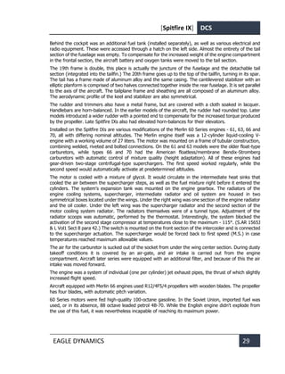 [Spitfire IX] DCS
EAGLE DYNAMICS 29
Behind the cockpit was an additional fuel tank (installed separately), as well as various electrical and
radio equipment. These were accessed through a hatch on the left side. Almost the entirety of the tail
section of the fuselage was empty. To compensate for the increased weight of the engine compartment
in the frontal section, the aircraft battery and oxygen tanks were moved to the tail section.
The 19th frame is double, this place is actually the juncture of the fuselage and the detachable tail
section (integrated into the tailfin.) The 20th frame goes up to the top of the tailfin, turning in its spar.
The tail has a frame made of aluminum alloy and the same casing. The cantilevered stabilizer with an
elliptic planform is comprised of two halves connected together inside the rear fuselage. It is set parallel
to the axis of the aircraft. The tailplane frame and sheathing are all composed of an aluminum alloy.
The aerodynamic profile of the keel and stabilizer are also symmetrical.
The rudder and trimmers also have a metal frame, but are covered with a cloth soaked in lacquer.
Handlebars are horn-balanced. In the earlier models of the aircraft, the rudder had rounded top. Later
models introduced a wider rudder with a pointed end to compensate for the increased torque produced
by the propeller. Late Spitfire IXs also had elevated horn-balances for their elevators.
Installed on the Spitfire IXs are various modifications of the Merlin 60 Series engines - 61, 63, 66 and
70, all with differing nominal altitudes. The Merlin engine itself was a 12-cylinder liquid-cooling V-
engine with a working volume of 27 liters. The motor was mounted on a frame of tubular construction,
combining welded, riveted and bolted connections. On the 61 and 63 models were the older float-type
carburetors, while types 66 and 70 had the American floatless/membrane Bendix-Stromberg
carburetors with automatic control of mixture quality (height adaptation). All of these engines had
gear-driven two-stage centrifugal-type superchargers. The first speed worked regularly, while the
second speed would automatically activate at predetermined altitudes.
The motor is cooled with a mixture of glycol. It would circulate in the intermediate heat sinks that
cooled the air between the supercharger steps, as well as the fuel mixture right before it entered the
cylinders. The system's expansion tank was mounted on the engine gearbox. The radiators of the
engine cooling systems, supercharger, intermediate radiator and oil system are housed in two
symmetrical boxes located under the wings. Under the right wing was one section of the engine radiator
and the oil cooler. Under the left wing was the supercharger radiator and the second section of the
motor cooling system radiator. The radiators themselves were of a tunnel type. Adjustment of the
radiator scoops was automatic, performed by the thermostat. Interestingly, the system blocked the
activation of the second stage compressor at temperatures close to the maximum - 115°. (S.AR 1565J
& L Vol1 Sect 8 para 42.) The switch is mounted on the front section of the intercooler and is connected
to the supercharger actuation. The supercharger would be forced back to first speed (M.S.) in case
temperatures reached maximum allowable values.
The air for the carburetor is sucked out of the socket from under the wing center section. During dusty
takeoff conditions it is covered by an air-gate, and air intake is carried out from the engine
compartment. Aircraft later series were equipped with an additional filter, and because of this the air
intake was moved forward.
The engine was a system of individual (one per cylinder) jet exhaust pipes, the thrust of which slightly
increased flight speed.
Aircraft equipped with Merlin 66 engines used R12/4F5/4 propellers with wooden blades. The propeller
has four blades, with automatic pitch variation.
60 Series motors were fed high-quality 100-octane gasoline. In the Soviet Union, imported fuel was
used, or in its absence, 88 octave leaded petrol 4B-70. While the English engine didn't explode from
the use of this fuel, it was nevertheless incapable of reaching its maximum power.
 