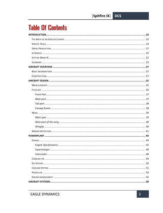 [Spitfire IX] DCS
EAGLE DYNAMICS 3
Table Of Contents
INTRODUCTION..........................................................................................................................................10
THE BIRTH OF AN ENGLISH LEGEND....................................................................................................................... 10
SERVICE TRIALS ................................................................................................................................................. 14
SERIAL PRODUCTION .......................................................................................................................................... 17
IN SERVICE ....................................................................................................................................................... 19
SPITFIRE MARK IX.............................................................................................................................................. 22
SUMMARY........................................................................................................................................................ 23
AIRCRAFT OVERVIEW .................................................................................................................................27
BASIC INFORMATIONS ........................................................................................................................................ 27
CONSTRUCTION................................................................................................................................................. 27
AIRCRAFT DESIGN ......................................................................................................................................35
MAIN ELEMENTS ............................................................................................................................................... 35
FUSELAGE ........................................................................................................................................................ 36
Front Part................................................................................................................................................. 37
Main part ................................................................................................................................................. 37
Tail part.................................................................................................................................................... 38
Canopy frame........................................................................................................................................... 38
WING.............................................................................................................................................................. 39
Main spar................................................................................................................................................. 39
Main part of the wing .............................................................................................................................. 40
Wingtip .................................................................................................................................................... 40
ARMOR PROTECTION.......................................................................................................................................... 41
POWERPLANT ............................................................................................................................................44
ENGINE............................................................................................................................................................ 44
Engine Specifications................................................................................................................................ 45
Supercharger............................................................................................................................................ 48
Intercooler................................................................................................................................................ 48
CARBURETOR.................................................................................................................................................... 49
OIL SYSTEM...................................................................................................................................................... 50
COOLING SYSTEM .............................................................................................................................................. 51
PROPELLER....................................................................................................................................................... 54
ENGINE MANAGEMENT....................................................................................................................................... 56
AIRCRAFT SYSTEMS....................................................................................................................................58
 
