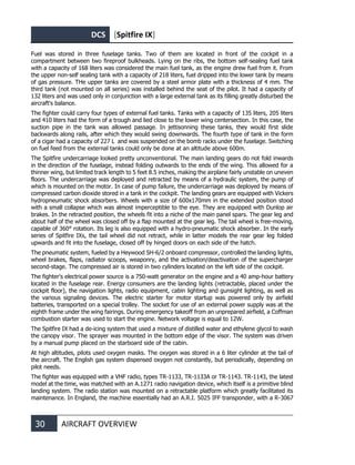 DCS [Spitfire IX]
30 AIRCRAFT OVERVIEW
Fuel was stored in three fuselage tanks. Two of them are located in front of the cockpit in a
compartment between two fireproof bulkheads. Lying on the ribs, the bottom self-sealing fuel tank
with a capacity of 168 liters was considered the main fuel tank, as the engine drew fuel from it. From
the upper non-self sealing tank with a capacity of 218 liters, fuel dripped into the lower tank by means
of gas pressure. THe upper tanks are covered by a steel armor plate with a thickness of 4 mm. The
third tank (not mounted on all series) was installed behind the seat of the pilot. It had a capacity of
132 liters and was used only in conjunction with a large external tank as its filling greatly disturbed the
aircraft's balance.
The fighter could carry four types of external fuel tanks. Tanks with a capacity of 135 liters, 205 liters
and 410 liters had the form of a trough and lied close to the lower wing centersection. In this case, the
suction pipe in the tank was allowed passage. In jettisonning these tanks, they would first slide
backwards along rails, after which they would swing downwards. The fourth type of tank in the form
of a cigar had a capacity of 227 L and was suspended on the bomb racks under the fuselage. Switching
on fuel feed from the external tanks could only be done at an altitude above 600m.
The Spitfire undercarriage looked pretty unconventional. The main landing gears do not fold inwards
in the direction of the fuselage, instead folding outwards to the ends of the wing. This allowed for a
thinner wing, but limited track length to 5 feet 8.5 inches, making the airplane fairly unstable on uneven
floors. The undercarriage was deployed and retracted by means of a hydraulic system, the pump of
which is mounted on the motor. In case of pump failure, the undercarriage was deployed by means of
compressed carbon dioxide stored in a tank in the cockpit. The landing gears are equipped with Vickers
hydropneumatic shock absorbers. Wheels with a size of 600x170mm in the extended position stood
with a small collapse which was almost imperceptible to the eye. They are equipped with Dunlop air
brakes. In the retracted position, the wheels fit into a niche of the main panel spars. The gear leg and
about half of the wheel was closed off by a flap mounted at the gear leg. The tail wheel is free-moving,
capable of 360° rotation. Its leg is also equipped with a hydro-pneumatic shock absorber. In the early
series of Spitfire IXs, the tail wheel did not retract, while in latter models the rear gear leg folded
upwards and fit into the fuselage, closed off by hinged doors on each side of the hatch.
The pneumatic system, fueled by a Heywood SH-6/2 onboard compressor, controlled the landing lights,
wheel brakes, flaps, radiator scoops, weaponry, and the activation/deactivation of the supercharger
second-stage. The compressed air is stored in two cylinders located on the left side of the cockpit.
The fighter's electrical power source is a 750-watt generator on the engine and a 40 amp-hour battery
located in the fuselage rear. Energy consumers are the landing lights (retractable, placed under the
cockpit floor), the navigation lights, radio equipment, cabin lighting and gunsight lighting, as well as
the various signaling devices. The electric starter for motor startup was powered only by airfield
batteries, transported on a special trolley. The socket for use of an external power supply was at the
eighth frame under the wing fairings. During emergency takeoff from an unprepared airfield, a Coffman
combustion starter was used to start the engine. Network voltage is equal to 12W.
The Spitfire IX had a de-icing system that used a mixture of distilled water and ethylene glycol to wash
the canopy visor. The sprayer was mounted in the bottom edge of the visor. The system was driven
by a manual pump placed on the starboard side of the cabin.
At high altitudes, pilots used oxygen masks. The oxygen was stored in a 6 liter cylinder at the tail of
the aircraft. The English gas system dispensed oxygen not constantly, but periodically, depending on
pilot needs.
The fighter was equipped with a VHF radio, types TR-1133, TR-1133A or TR-1143. TR-1143, the latest
model at the time, was matched with an A.1271 radio navigation device, which itself is a primitive blind
landing system. The radio station was mounted on a retractable platform which greatly facilitated its
maintenance. In England, the machine essentially had an A.R.I. 5025 IFF transponder, with a R-3067
 