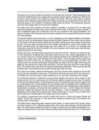 [Spitfire IX] DCS
EAGLE DYNAMICS 31
transmitter. Its unit was mounted on brackets on the left side next to the tail. These transponders were
considered confidential and were supplied with an explosive charge rigged to self-destruct. Pilots forced
to land in enemy territory were ordered to destroy the device. The main radio used an antenna
stretched which extended upwards behind the cockpit canopy and ran towards the tip of the keel. The
mast was based on the crossbar of duralumin profiles under the fairing. The transponder antennae
went from the fuselage sides to the ends of the stabilizer.
The Spitfire IX's armor protection was rather lackluster. Generally, it consisted of 5.4 mm thick steel
plates that protected the pilot's back, knees, and back of the head, as well as the upper fuel tank. A
visor of bulletproof glass with a thickness of 38 mm was mounted on the canopy windshield. The
bottom and sides of the fuel tanks and ammunition compartments are closed off by duralumin plates
of 3-4mm thickness.
The aircraft weapons were of two types - C and E, depending on the wingset installed on the fighter.
In the first case, the aircraft panels usually housed two British Hispano 20-mm cannon with a reserve
of 120 rounds on the barrel and four Browning 7.69 calibre machine guns with a supply of 350 rounds
per gun. The guns were mounted close to the fuselage, just behind the niches of the chassis. The
barrels extended behind the leading edge and were closed off by a fairing. The cartridge feed
mechanisms could not fit within the profile of the wing; designers were forced create small teardrop-
shaped protrusions for this reason.
Machine guns were mounted farther away from the axis of the aircraft - between the reinforced ribs.
For the convenience of placing their ammunition boxes the guns were moved longitudinally by 152
mm. Access to the guns is through hatches with hinged lids located on the underside of the wing. To
improve gun cooling, pipes were mounted on the gun barrels - the front edges of these pipes were
shaped in the form of the wing. For protection against dirt and dust before flight, as well for the
improvement of the aircraft's aerodynamic characteristics, the holes in the front edge of the wing were
sealed up with percale and covered with red lacquer. The first shots fired would then break through
them. The machine guns were fed from boxes by sectionalized metal belts. These used-up belts and
cartridge cases were ejected from the aircraft through gaps under the wing.
But in some rare models, instead of machine guns, two more cannons were mounted on the aircraft.
In this case, the ammunition counts were 145 rounds for the inner guns and 135 for the outer guns.
The Spitfire IXC could also mount a bomb weighing up to 227 kg on the underside of the fuselage.
The reinforced wing type "E" allowed for more powerful weapons. One cannon with a reserve of 120
rounds and one 12.7 mm machine gun with 250 rounds could be mounted on each wing. The Spitfire
IX also saw the implementation of underwing bomb racks; thus total bomb load could be raised to 454
kg. Usual loadouts saw a bomb weighing 227 kg mounted under the fuselage and an additional two
weighing 113 kg mounted under the wings. Munitions used were of the following types: high-explosive,
fragmentation, incendiary, armor-piercing high-explosive and smoke - of both English and American
production. Spitfire IXe also saw the use of rocket weaponry - a pair of unguided 76 mm rockets.
Depending on the weight of the warhead, these rockets could weigh 11.3 kg or 27.2 kg. In either case,
the IX could have a combat load of two rockets and one 227-kg bomb.
The weapons compartments were warmed in-flight with warm air, which first passed through the
radiator. Aircraft with wing type "C" also used air for heating the machine guns, first heated in the
exhaust system of the engine.
The Spitfire had an electropneumatic weapons control system. In earlier series of the aircraft, aiming
was done through a GM 2 collimating optical sight, and in later series through a Mk.IID gyroscopic
sight. This sight made it possible to preset the range of opening fire and target characteristics (i.e.
target size already known to the pilot.) Result monitoring was provided by the G-45 or G-42B camera
 