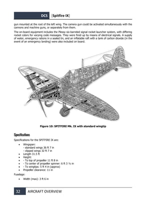 DCS [Spitfire IX]
32 AIRCRAFT OVERVIEW
gun mounted at the root of the left wing. The camera gun could be activated simultaneously with the
cannons and machine guns, or separately from them.
The on-board equipment includes the Plessy six-barreled signal rocket launcher system, with differing
rocket colors for varying code messages. They were fired up by means of electrical signals. A supply
of water, emergency rations in a sealed tin, and an inflatable raft with a tank of carbon dioxide (in the
event of an emergency landing) were also included on board.
Figure 10: SPITFIRE Mk. IX with standard wingtip
Specifications
Specifications for the SPITFIRE IX are:
• Wingspan:
- standard wings 36 ft 7 in
- clipped wings 32 ft 7 in
• Length 31.5 ft
• Height:
• - To top of propeller 11 ft 8 in
• - To center of propeller spinner: 6 ft 3 ½ in
• - To wingtips: 5 ft 4 in (approx)
• Propeller clearance: 11 in
Fuselage:
• Width (max): 3 ft 6 in
 
