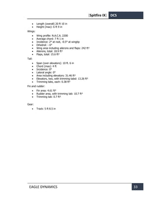 [Spitfire IX] DCS
EAGLE DYNAMICS 33
• Length (overall) 20 ft 10 in
• Height (max): 6 ft 9 in
Wings:
• Wing profile: N.A.C.A. 2200
• Average chord: 7 ft 1 in
• Incidence: 2° at root, -0.5° at wingtip
• Dihedral: - 6°
• Wing area including ailerons and flaps: 242 ft²
• Ailerons, total: 18.9 ft²
• Flaps, total: 15.6 ft²
Tail:
• Span (over elevators): 10 ft. 6 in
• Chord (max): 4 ft
• Incidence: 0°
• Lateral angle: 0°
• Area including elevators: 31.46 ft²
• Elevators, two, with trimming tabsl: 13.26 ft²
• Trimming tabs, each: 0.38 ft²
Fin and rudder:
• Fin area: 4.61 ft²
• Rudder area, with trimming tab: 10.7 ft²
• Trimming tab: 0.7 ft²
Gear:
• Track: 5 ft 8.5 in
 