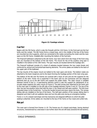 [Spitfire IX] DCS
EAGLE DYNAMICS 37
5 6 7 8 9 10 11 12 13 14 15 16 17 18 19
Figure 12: Fuselage scheme
Front Part
Begins with the 5th frame, which is also the firewall until the 11th frame. In the front part are the fuel
tanks and the cockpit. The 8th frame forms a closed loop, and in the middle of the top of the frame
are mounted two strut supports, which are connected to the nodes connecting the motor and the main
spars on the 5th frame. Installed after mounting the bottom of the fuel tank.
The fireproof bulkhead is attached to the 5th frame. Four bars which form the hinge of the front wing
spar are mounted at the bottom of the 5th frame. The mount for the of the auxiliary wing spar is
installed in the bottom of the 10th frame. The spar mounts are located behind the fuselage skin.
The fireproof bulkhead consists of a sheet of asbestos located between the two metal sheets and
reinforced by vertical and horizontal load-bearing elements. The armor plates are bolted to the back of
the upper part of the bulkhead.
The top mounts of the engine mount are bolted to the main spars and struts. The bottom nodes are
attached to the lower longerons and to the beam forming the fuselage portion of the main wing spar.
The bottom of the 6th and 7th frames are covered with a layer of cork and are the supports for the
bottom of the tank. Frame #9 is supported in the lower part by one transverse and two diagonal
elements that go up to the 8th frame and support thе pedal nodes. The cabin mount is installed
between frames 8 and 11. A load-bearing element (which is also the support for dashboard) of an
arcuate shape supports the cabin mount on frame 8. The pilot access door attached by the lower part
to the main spar is installed on the left side of the fuselage between frames 9 and 10. The top of the
door has two two-position locks that hold the door in the closed and half-open position. The lock lever
is located closer to the frontal lock. Turning the handle forward and down opens the locks. The canopy
sliding rails are installed on the top of the doors. The half-open position of the canopy sliding door is
designed such that it will not suddenly close and hurt the pilot even during an emergency landing.
Frame 11 is of a closed oval-shape and has transverse and diagonal stiffeners to which the pilot
seating is attached. Armor plates are mounted to the top of the frame on four studs and curled nuts.
Main part
The main part is formed from frames 11-19. The frames are of a closed oval-shape, having identical
structures, characterized by a decrease in size further down the aircraft body (towards the tail section).
 