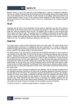 DCS [Spitfire IX]
38 AIRCRAFT DESIGN
Between frames 11 and 12 the upper part of the fuselage skin is made of a transparent material to
improve rear visibility. Mounted under the transparent part of the fuselage sides are the canopy's sliding
rails. On the starboard side of the cockpit, the rails mounted on the edging. Reinforcing elements are
mounted between frames 12 and 13, the crossing of which supports the radio antenna mast. Load
balancing elements are found between frames 17 and 18 to compensate for the increased weight of
the engine.
Tail part
Integrates with the tail fin and is detachable. The tail section is attached to the 19th frame using 52
bolts placed on the frames and four pins on the lower side longerons. The 19th frame is made of an
angle bar, while the remaining frames are flat. The tailplane spar is bolted to a the reinforced 20th
frame, which is the front fin spar. The auxiliary spar of the stabilizer is attached to the auxiliary tailfin
spar to which the rudder is attached. The tailfin spars are connected to each other by ribs. The tailfin
sheath is riveted on the left side while the right side is attached by screws to the wooden elements
bolted to the ribs. The stabilizer sheathing is attached in the same way.
Canopy frame
The canopy frame is made of steel, fastened by bolts to the cabin edge. The central section of the
windshield, bolted to the frame, is a bulletproof visor with a thickness of 1 ½ inches. A rubber layer
between the glass and the frame ensures that the visor is sealed in place. The rear frame is shaped to
ensure a tight fit of the sliding canopy in the closed position.
The sliding section of the hood seals the cockpit from the windshield until frame 11, and is moved on
rails mounted on the cabin edge. On the front of the hood is a locking that holds the hood in the open
position - latching onto frame 11; as well as in the closed position - latching onto the visor frame. The
lock is opened by turning the levers connected by a rope (for pilot convenience). Turning the levers
forward opens the lock, and the cover slides forward. Turning the levers back opens the lock and the
hood slides back. When the aircraft is parked with a closed hood, the lock is opened by a small spring-
loaded button on the top of the visor. On the transparent part on the left side of the hood is a pane
for use in case of a dirtied windshield. The sliding part of the canopy has an emergency jettison system.
Next to the lock is a rubber ball suspended on a rope, which, when pulled, removes the brass pins from
the canopy hood.
The pilot seating is cast of a phenol-formaldehyde resin (Bakelite), with an underside compartment for
the emergency parachute. Mounted on the frame with an elevation adjustment mechanism (found on
the right side) on the 11th frame. The mechanism quadrant mechanism has 6 notches, with elevation
intervals of 4 inches. Armor plates are attached at the back of the seat. Seatbelts with locking system
via cable runs and spring stopper are also present on the pilot seat. A keylock is mounted on the
starboard side. When moving the lock latch forward or backward, the seatbelts withdraw from the
stopper and allow the pilot to lean without spring resistance. When returning the handle lock to the
rear position, the spring is fixed to the stopper and the seatbelts' movement is blocked.
To the top of frame 11, a cylindrical shape headrest is mounted on the seat.
 