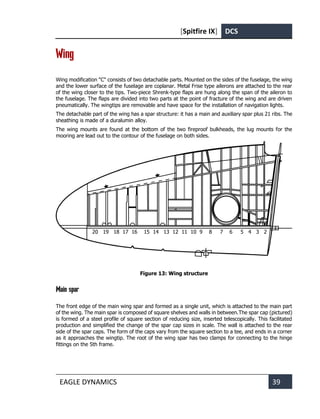 [Spitfire IX] DCS
EAGLE DYNAMICS 39
Wing
Wing modification "C" consists of two detachable parts. Mounted on the sides of the fuselage, the wing
and the lower surface of the fuselage are coplanar. Metal Frise type ailerons are attached to the rear
of the wing closer to the tips. Two-piece Shrenk-type flaps are hung along the span of the aileron to
the fuselage. The flaps are divided into two parts at the point of fracture of the wing and are driven
pneumatically. The wingtips are removable and have space for the installation of navigation lights.
The detachable part of the wing has a spar structure: it has a main and auxiliary spar plus 21 ribs. The
sheathing is made of a duralumin alloy.
The wing mounts are found at the bottom of the two fireproof bulkheads, the lug mounts for the
mooring are lead out to the contour of the fuselage on both sides.
Figure 13: Wing structure
Main spar
The front edge of the main wing spar and formed as a single unit, which is attached to the main part
of the wing. The main spar is composed of square shelves and walls in between.The spar cap (pictured)
is formed of a steel profile of square section of reducing size, inserted telescopically. This facilitated
production and simplified the change of the spar cap sizes in scale. The wall is attached to the rear
side of the spar caps. The form of the caps vary from the square section to a tee, and ends in a corner
as it approaches the wingtip. The root of the wing spar has two clamps for connecting to the hinge
fittings on the 5th frame.
20 19 18 17 16 15 14 13 12 11 10 9 8 7 6 5 4 3 2
 