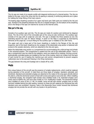 DCS [Spitfire IX]
40 AIRCRAFT DESIGN
The rib caps are made of an angular profile with diagonal reinforcing of a channel section. The ribs are
bolted to the spar, and at the wing root the rib spacing is reduced, a reinforcing elements are in place
for holding the hinge fitting of the main column.
The leading edge sheathing consists of an upper and lower part. Both parts are riveted to the ribs and
spar. Riveted to the sheathing between the ribs are Z-shaped stringers. On the bottom of the sheathing
and in the flange of the spar are hatches for access to the internal cavity.
Main part of the wing
Consists of an auxiliary spar and ribs. The rib caps are made of a section and reinforced by diagonal
struts. The ribs of the root of the removable part of the wing are also reinforced. The auxiliary spar
consists of rib caps with an angle bar and web. The spar is divided into three sections by two ribs
extending beyond the spar for aileron linkage. A panel on the flaps is supported by load-bearing
elements of the angle bar. A mount fitting for the auxiliary spar is installed on the 10th frame.
The upper part and a large part of the lower sheathing is riveted to the flanges of the ribs and
longerons; part of the lower sheathing by the wingtips of the detachable wing section is fastened with
screws to the wooden elements, which are attached to the ribs and spars.
Below the detachable wing section is a compartment for accommodating the undercarriage and wheels
in the retracted position. The compartment is sealed from the rest of the detachable section. There is
also a compartment near the roots for the radiators, which are closed off by cowlings, forming a tunnel.
Automatically controlled grates are installed at the rear of the cowling. Warm air is taken from the back
of each tunnel for use in heating the machine gun and cannon compartments to prevent weapons
malfunction due to the lubricant freezing in the firing mechanisms.
The gap between the wing and fuselage skin is closed off by cuffs.
Wingtip
One unique feature of the aircraft was the presence of wingtip replacements, which could be replaced
during operation of the aircraft. In total there are three types of wingtips: standard, extended, and
shortened. Standard and extended wingtips are attached to the nodes to the wing spars directly behind
the aileron, while the shortened variant is fixed with screws and captive nuts to the skin. When installing
a shortened wingtip, the navigation light sockets were installed inside a rib. Extended wingtips were
rarely used on Spitfire IXs, and were seen mostly on F.IX. modification models. The shortened endings
were installed on some of the L.F. Mk. IX models. Some aircraft with shorter wingtips have an extra
fuel tank installed behind the pilot seating, however on these aircraft replacing the shortened tips with
standard ones was prohibited. However, tests in the Boscombe Down center showed that shortened
wingtips did not provide the aircraft with any boosts in its performance.
 