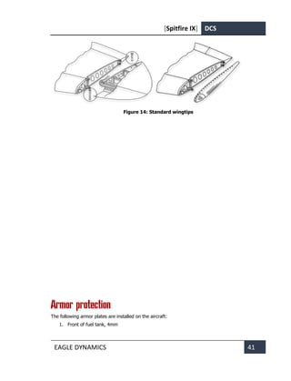 [Spitfire IX] DCS
EAGLE DYNAMICS 41
Figure 14: Standard wingtips
Armor protection
The following armor plates are installed on the aircraft:
1. Front of fuel tank, 4mm
 