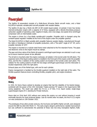 DCS [Spitfire IX]
44 POWERPLANT
Powerplant
The Spitfire IX powerplant consists of a Rolls-Royce 60-series Merlin aircraft motor, and a Rotol
R12/4F5/4 hydraulic variable-pitch aircraft propeller with wooden blades.
The Spitfire IX also has a Merlin 66 (RM 10 SM model) liquid-cooled, 12-cylinder V-twin four-stroke
internal-combustion engine with a capacity of 27 litres, equipped with a Bendix-Stromberg pressure
carburetor capable of operating under negative G-loads, and a two-stage, two-speed drive centrifugal
compressor with an intermediate cooler.
The engine is driven by a four-blade variable-pitch propeller. Propeller pitch is changed using the
constant-speed regulator installed at the front of the engine under the propeller gearbox.
The Rotol R12/4F5/4 in-flight-variable pitch propeller features wooden blades, manufactured through
the Jablo or Hydulignum methods of propeller production, with a “fine pitch” angle of 22° 20’, and a
propeller diameter of 10’9”.
The engine is mounted on a tubular steel frame motor attached to the fire-retardant frame. The pipes
and electronic wires to the engine mount by clamps.
The gear and drive ratios of the Merlin 66 engine’s centrifugal supercharger are selected in such a way
as to ensure maximum power at low altitudes.
The oil tank is mounted under the engine crankcase; oil radiator in the tunnel under the left plane. The
expansion tank of the liquid cooling system is installed in the front part of the engine under the propeller
drive, and the the 2 radiators of the cooling system are located in the tunnels under each plane. The
radiator for the cooling systems of both the two-stage centrifugal supercharger and the intercooler is
located respectively under the right plane.
Exhaust pipes are of the fishtail type, with one for each cylinder.
Engine management is handled by the throttle quadrant installed on the right side of the cabin. The
throttle quadrant features levers controlling throttle, propeller pitch, and engine shutdown.
Engine
History
In 1932, Sir Henry Royce wished to develop an engine that had the reliability of his Kestrel design,
combined with the power of the 1931 Schneider Trophy-winning “R” engine in the Supermarine S6B
racing seaplanes. The result was called the P.V.12, a 27 litre, V-12, liquid cooled, single-stage
supercharged engine (P.V. standing for Private Venture).
Royce died on 22nd April 1933 without ever seeing this engine run and without knowing it would
eventually become his most produced design. Just six months after his death, the first P.V.12 engine
run was conducted on 15th October 1933.
The prototypes of two other private ventures, the Hurricane and Spitfire fighter aircraft, were designed
around the 890 hp (663 kW) Merlin ‘C’. The early engine design’s performance needed improvement
but was sufficient to demonstrate the potential of these new low-wing monoplane fighters. Rolls-
 