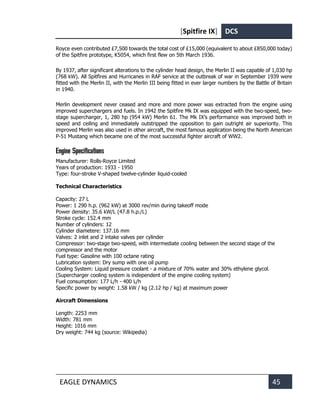 [Spitfire IX] DCS
EAGLE DYNAMICS 45
Royce even contributed £7,500 towards the total cost of £15,000 (equivalent to about £850,000 today)
of the Spitfire prototype, K5054, which first flew on 5th March 1936.
By 1937, after significant alterations to the cylinder head design, the Merlin II was capable of 1,030 hp
(768 kW). All Spitfires and Hurricanes in RAF service at the outbreak of war in September 1939 were
fitted with the Merlin II, with the Merlin III being fitted in ever larger numbers by the Battle of Britain
in 1940.
Merlin development never ceased and more and more power was extracted from the engine using
improved superchargers and fuels. In 1942 the Spitfire Mk IX was equipped with the two-speed, two-
stage supercharger, 1, 280 hp (954 kW) Merlin 61. The Mk IX’s performance was improved both in
speed and ceiling and immediately outstripped the opposition to gain outright air superiority. This
improved Merlin was also used in other aircraft, the most famous application being the North American
P-51 Mustang which became one of the most successful fighter aircraft of WW2.
Engine Specifications
Manufacturer: Rolls-Royce Limited
Years of production: 1933 - 1950
Type: four-stroke V-shaped twelve-cylinder liquid-cooled
Technical Characteristics
Capacity: 27 L
Power: 1 290 h.p. (962 kW) at 3000 rev/min during takeoff mode
Power density: 35.6 kW/L (47.8 h.p./L)
Stroke cycle: 152.4 mm
Number of cylinders: 12
Cylinder diametere: 137.16 mm
Valves: 2 inlet and 2 intake valves per cylinder
Compressor: two-stage two-speed, with intermediate cooling between the second stage of the
compressor and the motor
Fuel type: Gasoline with 100 octane rating
Lubrication system: Dry sump with one oil pump
Cooling System: Liquid pressure coolant - a mixture of 70% water and 30% ethylene glycol.
(Supercharger cooling system is independent of the engine cooling system)
Fuel consumption: 177 L/h - 400 L/h
Specific power by weight: 1.58 kW / kg (2.12 hp / kg) at maximum power
Aircraft Dimensions
Length: 2253 mm
Width: 781 mm
Height: 1016 mm
Dry weight: 744 kg (source: Wikipedia)
 