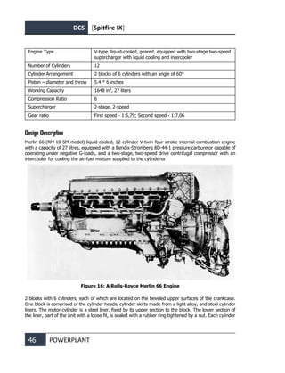 DCS [Spitfire IX]
46 POWERPLANT
Engine Type V-type, liquid-cooled, geared, equipped with two-stage two-speed
supercharger with liquid cooling and intercooler
Number of Cylinders 12
Cylinder Arrangement 2 blocks of 6 cylinders with an angle of 60°
Piston – diameter and throw 5.4 * 6 inches
Working Capacity 1648 in3
, 27 liters
Compression Ratio 6
Supercharger 2-stage, 2-speed
Gear ratio First speed - 1:5,79; Second speed - 1:7,06
Design Description
Merlin 66 (RM 10 SM model) liquid-cooled, 12-cylinder V-twin four-stroke internal-combustion engine
with a capacity of 27 litres, equipped with a Bendix-Stromberg 8D-44-1 pressure carburetor capable of
operating under negative G-loads, and a two-stage, two-speed drive centrifugal compressor with an
intercooler for cooling the air-fuel mixture supplied to the cylindersх
Figure 16: A Rolls-Royce Merlin 66 Engine
2 blocks with 6 cylinders, each of which are located on the beveled upper surfaces of the crankcase.
One block is comprised of the cylinder heads, cylinder skirts made from a light alloy, and steel cylinder
liners. The motor cylinder is a steel liner, fixed by its upper section to the block. The lower section of
the liner, part of the unit with a loose fit, is sealed with a rubber ring tightened by a nut. Each cylinder
 
