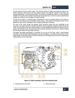 [Spitfire IX] DCS
EAGLE DYNAMICS 47
has two exhaust and two suction valves. The exhaust valves are hollow and cooled by sodium; the
suction valves are solid and do not have sodium cooling. The adjacent surfaces of the valves are
covered by Brightray, a nickel-chromium alloy. The valves are actuated by means of a roller camshaft
installed in the center of the cylinder head through the spreader bar. In order to cool the cylinder block
cavities are in place for the circulation of coolant material.
In front of the motor is a reduction gear, comprised of a pair of cylindrical gears, one of which is
mounted on the flange of the crankshaft, and the other on the flange of the gearbox shaft. On the
tailshaft are slots for the installation of the in-flight-variable pitch rotorhead.
The rear of the motor houses the gearbox which transmits torque from the crankshaft to the
consumers: the upper and lower vertical transmission, the two magnetos installed on both sides of the
motor, and the pump of the main cooling system. The intermediate gear drives the rotation of the oil
pumps, the hydraulic pump, the fuel pump and the electric generator. The drives for manual scrolling
and the electric starter are also fitted in the box.
Two-speed two-stage supercharger is mounted on the rear of the drive, while a dual-chamber
carburettor with automatic height adaptation and boost regulator is mounted by the entrance of the
supercharger. On the right side of the motor housing is the centrifugal pump for both the supercharger
cooling system and the intercooler.
Figure 17: Motor assembly. View from starboard side
1. Scavenge return-oil to tank 2. Fuel priming inlet
10
6
6 7 9
1
3
2
4
5
8
11
 