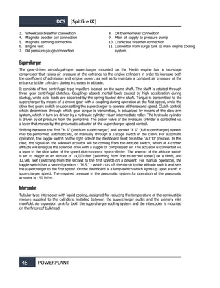 DCS [Spitfire IX]
48 POWERPLANT
3. Wheelcase breather connection
4. Magneto booster coil connection
5. Magneto earthing connection
6. Engine feet
7. Oil pressure gauge connection
8. Oil thermometer connection
9. Main oil supply to pressure pump
10. Crankcase breather connection
11. Connector from surge tank to main engine cooling
system.
Supercharger
The gear-driven centrifugal-type supercharger mounted on the Merlin engine has a two-stage
compressor that raises air pressure at the entrance to the engine cylinders in order to increase both
the coefficient of admission and engine power, as well as to maintain a constant air pressure at the
entrance to the cylinders during increases in altitude.
It consists of two centrifugal type impellers located on the same shaft. The shaft is rotated through
three gear centrifugal clutches. Couplings absorb inertial loads caused by high acceleration during
startup, while axial loads are absorbed by the spring-loaded drive shaft. Torque is transmitted to the
supercharger by means of a crown gear with a coupling during operation at the first speed, while the
other two gears switch on upon setting the supercharger to operate at the second speed. Clutch control,
which determines through which gear torque is transmitted, is actualized by means of the claw arm
system, which in turn are driven by a hydraulic cylinder via an intermediate roller. The hydraulic cylinder
is driven by oil pressure from the pump line. The piston valve of the hydraulic cylinder is controlled via
a lever that moves by the pneumatic actuator of the supercharger speed control.
Shifting between the first “M.S” (medium supercharger) and second “F.S” (full supercharger) speeds
may be performed automatically, or manually through a 2-stage switch in the cabin. For automatic
operation, the toggle switch on the right side of the dashboard must be in the “AUTO” position. In this
case, the signal on the solenoid actuator will be coming from the altitude switch, which at a certain
altitude will energize the solenoid drive with a supply of compressed air. The actuator is connected via
a lever to the slide valve of the speed clutch control hydrocylinder. The aneroid of the altitude switch
is set to trigger at an altitude of 14,000 feet (switching from first to second speed) on a climb, and
12,500 feet (switching from the second to the first speed) on a descent. For manual operation, the
toggle switch has a second position - "M.S." - which cuts off the circuit to the altitude switch and sets
the supercharger to the first speed. On the dashboard is a lamp-switch which lights up upon a shift in
supercharger speed. The required pressure in the pneumatic system for operation of the pneumatic
actuator is 150 lb/in2
.
Intercooler
Tubular-type intercooler with liquid cooling, designed for reducing the temperature of the combustible
mixture supplied to the cylinders, installed between the supercharger outlet and the primary inlet
manifold. An expansion tank for both the supercharger cooling system and the intercooler is mounted
on the fireproof bulkhead.
 