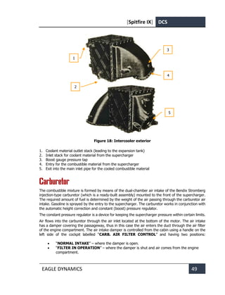 [Spitfire IX] DCS
EAGLE DYNAMICS 49
Figure 18: Intercooler exterior
1. Coolant material outlet stack (leading to the expansion tank)
2. Inlet stack for coolant material from the supercharger
3. Boost gauge pressure tap
4. Entry for the combustible material from the supercharger
5. Exit into the main inlet pipe for the cooled combustible material
Carburetor
The combustible mixture is formed by means of the dual-chamber air intake of the Bendix Stromberg
injection-type carburetor (which is a ready-built assembly) mounted to the front of the supercharger.
The required amount of fuel is determined by the weight of the air passing through the carburetor air
intake. Gasoline is sprayed by the entry to the supercharger. The carburetor works in conjunction with
the automatic height correction and constant (boost) pressure regulator.
The constant pressure regulator is a device for keeping the supercharger pressure within certain limits.
Air flows into the carburetor through the air inlet located at the bottom of the motor. The air intake
has a damper covering the passageway, thus in this case the air enters the duct through the air filter
of the engine compartment. The air intake damper is controlled from the cabin using a handle on the
left side of the cockpit labelled “CARB. AIR FILTER CONTROL” and having two positions:
• “NORMAL INTAKE” – where the damper is open.
• “FILTER IN OPERATION” – where the damper is shut and air comes from the engine
compartment.
3
5
4
1
2
 