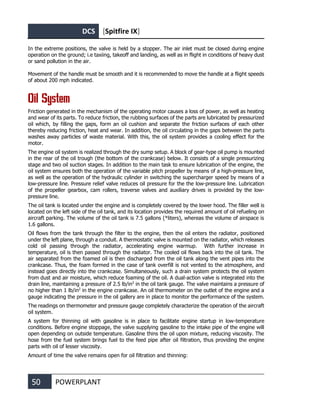 DCS [Spitfire IX]
50 POWERPLANT
In the extreme positions, the valve is held by a stopper. The air inlet must be closed during engine
operation on the ground; i.e taxiing, takeoff and landing, as well as in flight in conditions of heavy dust
or sand pollution in the air.
Movement of the handle must be smooth and it is recommended to move the handle at a flight speeds
of about 200 mph indicated.
Oil System
Friction generated in the mechanism of the operating motor causes a loss of power, as well as heating
and wear of its parts. To reduce friction, the rubbing surfaces of the parts are lubricated by pressurized
oil which, by filling the gaps, form an oil cushion and separate the friction surfaces of each other
thereby reducing friction, heat and wear. In addition, the oil circulating in the gaps between the parts
washes away particles of waste material. With this, the oil system provides a cooling effect for the
motor.
The engine oil system is realized through the dry sump setup. A block of gear-type oil pump is mounted
in the rear of the oil trough (the bottom of the crankcase) below. It consists of a single pressurizing
stage and two oil suction stages. In addition to the main task to ensure lubrication of the engine, the
oil system ensures both the operation of the variable pitch propeller by means of a high-pressure line,
as well as the operation of the hydraulic cylinder in switching the supercharger speed by means of a
low-pressure line. Pressure relief valve reduces oil pressure for the the low-pressure line. Lubrication
of the propeller gearbox, cam rollers, traverse valves and auxiliary drives is provided by the low-
pressure line.
The oil tank is located under the engine and is completely covered by the lower hood. The filler well is
located on the left side of the oil tank, and its location provides the required amount of oil refueling on
aircraft parking. The volume of the oil tank is 7.5 gallons (*liters), whereas the volume of airspace is
1.6 gallons.
Oil flows from the tank through the filter to the engine, then the oil enters the radiator, positioned
under the left plane, through a conduit. A thermostatic valve is mounted on the radiator, which releases
cold oil passing through the radiator, accelerating engine warmup. With further increase in
temperature, oil is then passed through the radiator. The cooled oil flows back into the oil tank. The
air separated from the foamed oil is then discharged from the oil tank along the vent pipes into the
crankcase. Thus, the foam formed in the case of tank overfill is not vented to the atmosphere, and
instead goes directly into the crankcase. Simultaneously, such a drain system protects the oil system
from dust and air moisture, which reduce foaming of the oil. A dual-action valve is integrated into the
drain line, maintaining a pressure of 2.5 lb/in2
in the oil tank gauge. The valve maintains a pressure of
no higher than 1 lb/in2
in the engine crankcase. An oil thermometer on the outlet of the engine and a
gauge indicating the pressure in the oil gallery are in place to monitor the performance of the system.
The readings on thermometer and pressure gauge completely characterize the operation of the aircraft
oil system.
A system for thinning oil with gasoline is in place to facilitate engine startup in low-temperature
conditions. Before engine stoppage, the valve supplying gasoline to the intake pipe of the engine will
open depending on outside temperature. Gasoline thins the oil upon mixture, reducing viscosity. The
hose from the fuel system brings fuel to the feed pipe after oil filtration, thus providing the engine
parts with oil of lesser viscosity.
Amount of time the valve remains open for oil filtration and thinning:
 