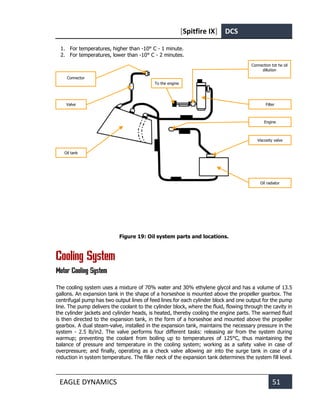 [Spitfire IX] DCS
EAGLE DYNAMICS 51
1. For temperatures, higher than -10° С - 1 minute.
2. For temperatures, lower than -10° С - 2 minutes.
Figure 19: Oil system parts and locations.
Cooling System
Motor Cooling System
The cooling system uses a mixture of 70% water and 30% ethylene glycol and has a volume of 13.5
gallons. An expansion tank in the shape of a horseshoe is mounted above the propeller gearbox. The
centrifugal pump has two output lines of feed lines for each cylinder block and one output for the pump
line. The pump delivers the coolant to the cylinder block, where the fluid, flowing through the cavity in
the cylinder jackets and cylinder heads, is heated, thereby cooling the engine parts. The warmed fluid
is then directed to the expansion tank, in the form of a horseshoe and mounted above the propeller
gearbox. A dual steam-valve, installed in the expansion tank, maintains the necessary pressure in the
system - 2.5 lb/in2. The valve performs four different tasks: releasing air from the system during
warmup; preventing the coolant from boiling up to temperatures of 125°C, thus maintaining the
balance of pressure and temperature in the cooling system; working as a safety valve in case of
overpressure; and finally, operating as a check valve allowing air into the surge tank in case of a
reduction in system temperature. The filler neck of the expansion tank determines the system fill level.
Oil radiator
Viscosity valve
Oil tank
Filter
Connection tot he oil
dillution
Valve
Connector
To the engine
Engine
 