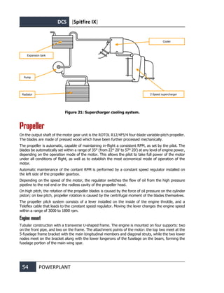 DCS [Spitfire IX]
54 POWERPLANT
Figure 21: Supercharger cooling system.
Propeller
On the output shaft of the motor gear unit is the ROTOL R12/4F5/4 four-blade variable-pitch propeller.
The blades are made of pressed wood which have been further processed mechanically.
The propeller is automatic, capable of maintaining in-flight a consistent RPM, as set by the pilot. The
blades be automatically set within a range of 35° (from 22° 20’ to 57° 20’) at any level of engine power,
depending on the operation mode of the motor. This allows the pilot to take full power of the motor
under all conditions of flight, as well as to establish the most economical mode of operation of the
motor.
Automatic maintenance of the contant RPM is performed by a constant speed regulator installed on
the left side of the propeller gearbox.
Depending on the speed of the motor, the regulator switches the flow of oil from the high pressure
pipeline to the rod end or the rodless cavity of the propeller head.
On high pitch, the rotation of the propeller blades is caused by the force of oil pressure on the cylinder
piston; on low pitch, propeller rotation is caused by the centrifugal moment of the blades themselves.
The propeller pitch system consists of a lever installed on the inside of the engine throttle, and a
Teleflex cable that leads to the constant speed regulator. Moving the lever changes the engine speed
within a range of 3000 to 1800 rpm.
Engine mount
Tubular construction with a transverse U-shaped frame. The engine is mounted on four supports: two
on the front pipe, and two on the frame. The attachment points of the motor: the top two meet at the
5-fuselage frame bracket with the main longitudinal members and diagonal struts, while the two lower
nodes meet on the bracket along with the lower longerons of the fuselage on the beam, forming the
fuselage portion of the main wing spar.
Expansion tank
Pump
Radiator 2-Speed supercharger
Cooler
 