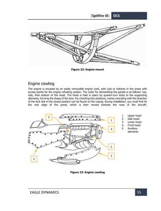 [Spitfire IX] DCS
EAGLE DYNAMICS 55
Figure 22: Engine mount
Engine cowling
The engine is encased by an easily removable engine cowl, with cuts or hatches in the areas with
access points for the engine refueling system. The order for dismantling the panels is as follows: top,
side, then bottom of the hood. The hood is held in place by quarter-turn locks to the supporting
elements, forming the shape of the bow. For checking lock positions, marks coinciding with the direction
of the lock slot in the closed position can be found on the casing. During installation, you must first fix
the rear edge of the panel, which is then moved towards the nose of the aircraft.
1. Upper hood
2. Side hood
3. Lower hood
4. Front hood
5. Auxiliary
elements
Figure 23: Engine cowling
2
3
1
4
5
5
 